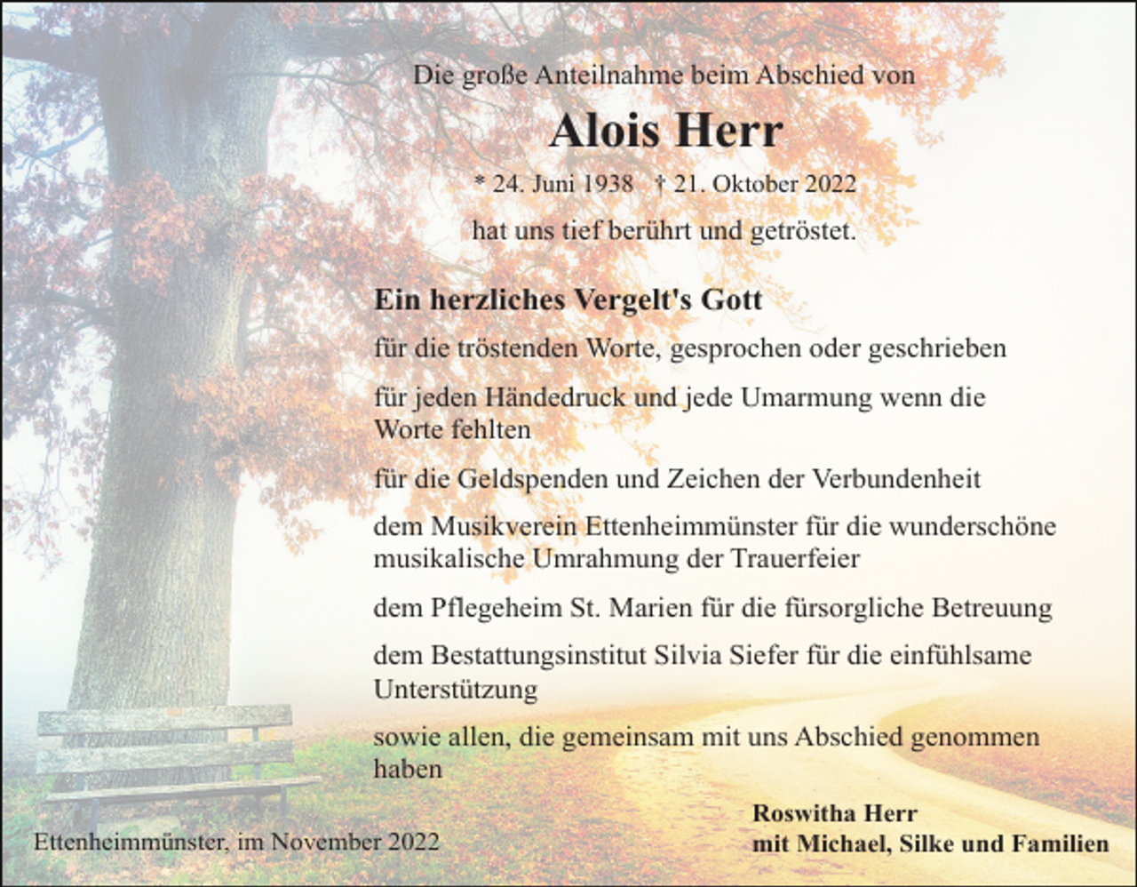 <p>Die große Anteilnahme beim Abschied von</p><p>Alois Herr<br />* 24. Juni 1938 † 21. Oktober 2022</p><p>hat uns tief berührt und getröstet.</p><p>Ein herzliches Vergelt's Gott<br />für die tröstenden Worte, gesprochen oder geschrieben<br />für jeden Händedruck und jede Umarmung wenn die<br />Worte fehlten<br />für die Geldspenden und Zeichen der Verbundenheit<br />dem Musikverein Ettenheimmünster für die wunderschöne<br />musikalische Umrahmung der Trauerfeier<br />dem Pflegeheim St. Marien für die fürsorgliche Betreuung<br />dem Bestattungsinstitut Silvia Siefer für die einfühlsame<br />Unterstützung<br />sowie allen, die gemeinsam mit uns Abschied genommen<br />haben<br />Ettenheimmünster, im November 2022</p><p>Roswitha Herr<br />mit Michael, Silke und Familien</p>