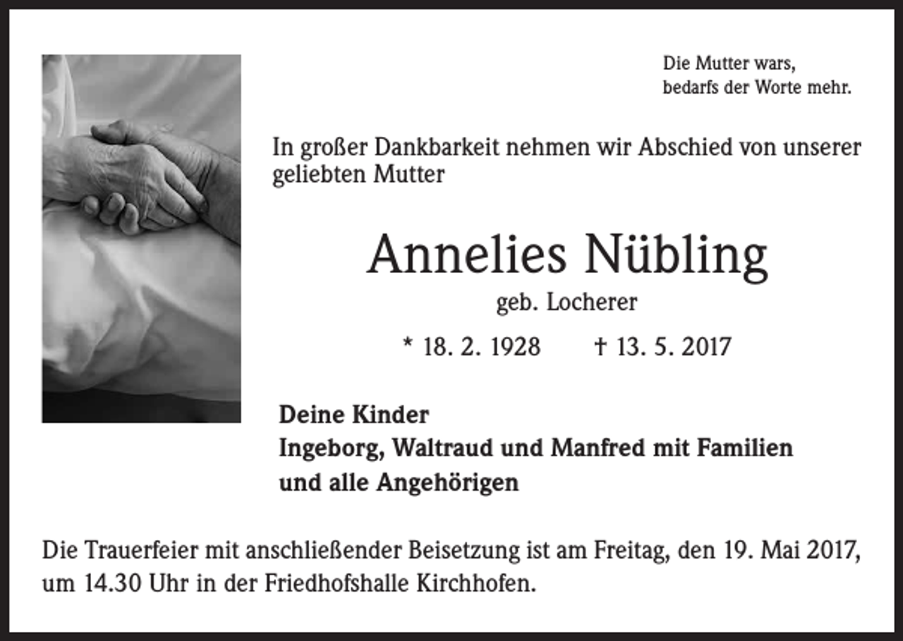 <p>Die Mutter wars,<br />bedarfs der Worte mehr.</p><p>In großer Dankbarkeit nehmen wir Abschied von unserer<br />geliebten Mutter</p><p>Annelies Nübling<br />geb. Locherer</p><p>* 18. 2. 1928 † 13. 5. 2017<br />Deine Kinder<br />Ingeborg, Waltraud und Manfred mit Familien<br />und alle Angehörigen<br />Die Trauerfeier mit anschließender Beisetzung ist am Freitag, den 19. Mai 2017,<br />um 14.30 Uhr in der Friedhofshalle Kirchhofen.</p>