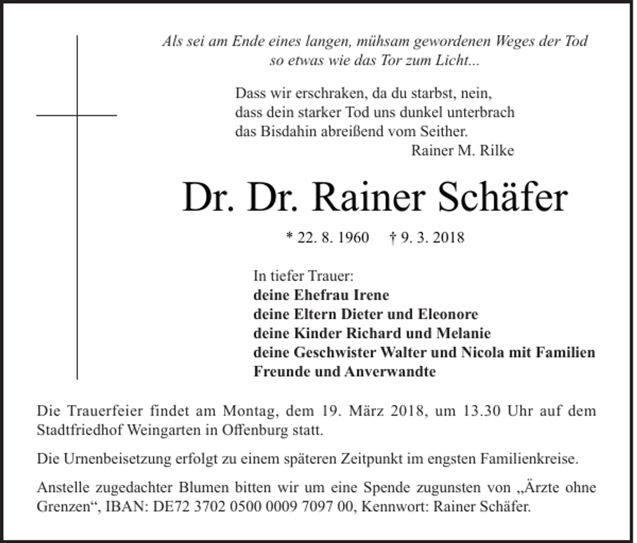 <p>Alsssei<br />Als<br />ei aam<br />m EEnde<br />n d e eieines<br />n es l langen,<br />a n g e n, mühsam<br />m ü hs a m ggewordenen<br />e w or d e n e n Weges<br />We g es dder<br />er TTod<br />od<br />ssoo etwas<br />et w as wie<br />wi e das<br />d as Tor<br />T or zzum<br />u m Licht...<br />Li c ht...<br />D ass wir<br />Dass<br />wirers<br />erschraken,<br />c hr a k e n, dda<br />a ddu<br />u ststarbst,<br />ar bst, nnein,<br />ei n,<br />ddass<br />ass ddein<br />ei n ststarker<br />ar k er Tod<br />T o d uuns<br />ns ddunkel<br />u n k el uunterbrach<br />nt er br a c h<br />ddas<br />as Bisdahin<br />Bis d a hi n aabreißend<br />br ei ß e n d vvom<br />o m Seither.<br />S eit h er.</p><p>Rainer<br />R ai n er M.<br />M. Rilke<br />Ril k e</p><p>Dr. Dr.<br />Dr.<br />Dr. RRainer<br />ai n er SSchäfer<br />c h äf er<br />** 222.<br />2. 8.<br />8. 11</p><p>†† 9.<br />9. 3.<br />3. 22</p><p>I n ti<br />In<br />tiefer<br />ef er Trauer:<br />Tr a u er:<br />ddeine<br />ei n e Ehefrau<br />E h ef r a u IIrene<br />re ne<br />ddeine<br />ei n e Eltern<br />Elt e r n Dieter<br />Di et e r uund<br />n d Eleonore<br />El e o n o r e<br />ddeine<br />ei n e Kinder<br />Ki n d e r Richard<br />Ri c h a r d uund<br />n d Melanie<br />M el a ni e<br />ddeine<br />ei n e Geschwister<br />G es c h wist e r Walter<br />W alt e r uund<br />n d Nicola<br />Ni c ol a mit<br />mit Familien<br />F a mili e n<br />FFreunde<br />r e u n d e uund<br />n d Anverwandte<br />A n v e r w a n dt e<br />Di e Tr<br />Die<br />Trauerfeier<br />a u erf ei er fifindet<br />n d et aam<br />m Montag,<br />M o nt a g, ddem<br />e m 119.<br />9. März<br />M är z 22018,<br />0 1 8, uum<br />m 113.30<br />3. 3 0 UUhr<br />hr a auf<br />uf ddem<br />e m<br />Stadtfriedhof<br />St<br />a dtfri e d h of Weingarten<br />Wei n g art e n iin<br />n Offenburg<br />O ff e n b ur g ststatt.<br />att.<br />Die<br />Di<br />e Ur<br />Urnenbeisetzung<br />n e n b eis et z u n g erf<br />erfolgt<br />ol gt zzu<br />u eieinem<br />n e m s späteren<br />p ät er e n ZZeitpunkt<br />eit p u n kt i im<br />m eengsten<br />n gst e n FFamilienkreise.<br />a mili e n kr eis e.<br />A nst ell e zzugedachter<br />Anstelle<br />u g e d a c ht er Bl<br />Blumen<br />u m e n bitt<br />bitten<br />e n wir<br />wir uum<br />m eieine<br />n e SSpende<br />p e n d e zzugunsten<br />u g u nst e n vvon<br />o n „ „Ärzte<br />Är zt e oohne<br />h ne<br />Grenzen“,<br />Gr<br />e n z e n “, I IBAN:<br />B A N: DDE72<br />E 7 2 33702<br />7 0 2 00500<br />5 0009<br />9 77097<br />0 9 7 000,<br />0, KKennwort:<br />e n n w ort: RRainer<br />ai n er SSchäfer.<br />c h äf er.</p>