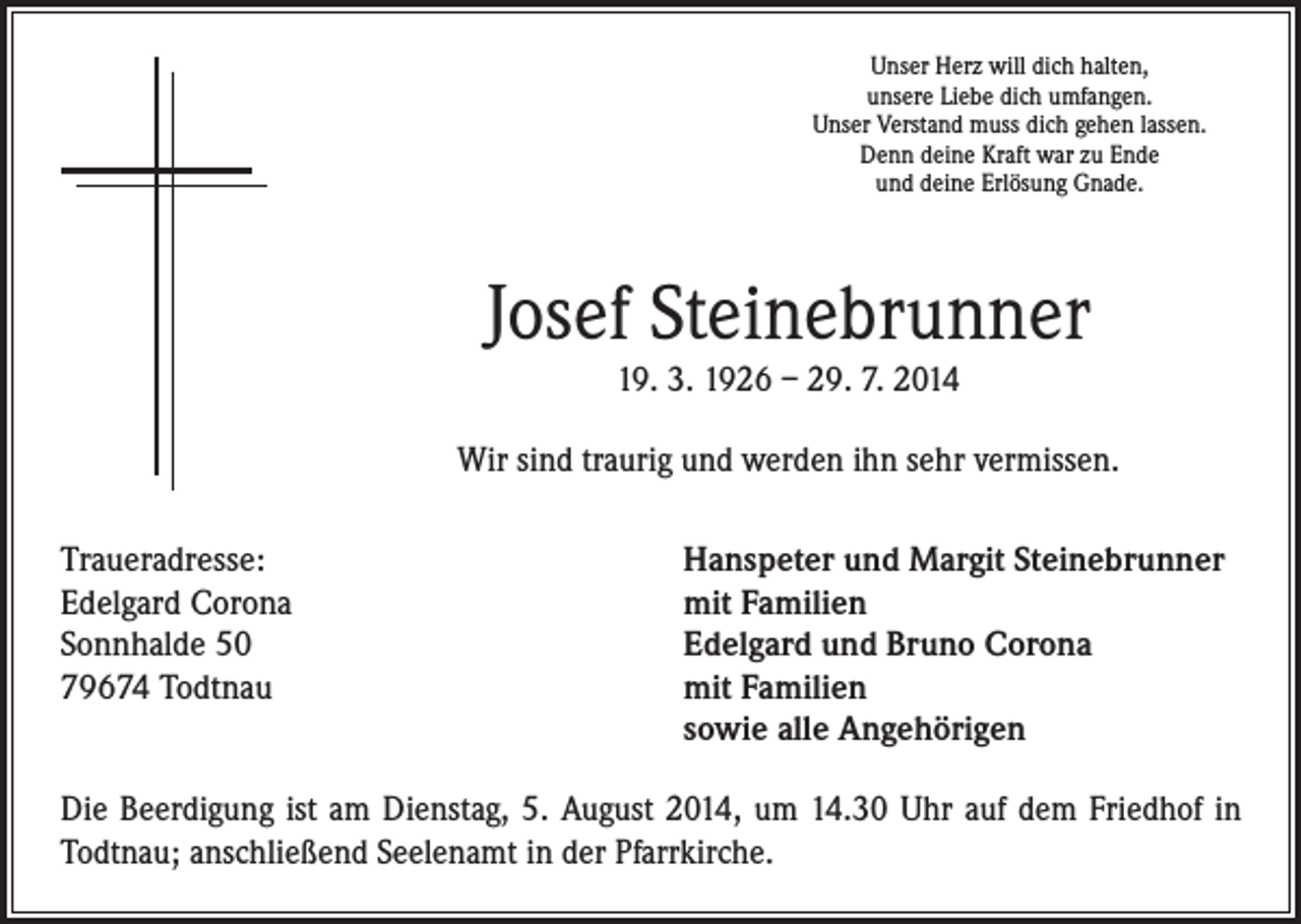 <p>Unser Herz will dich halten,<br />unsere Liebe dich umfangen.<br />Unser Verstand muss dich gehen lassen.<br />Denn deine Kraft war zu Ende<br />und deine Erlösung Gnade.</p><p>Josef Steinebrunner<br />19. 3. 1926 – 29. 7. 2014</p><p>Wir sind traurig und werden ihn sehr vermissen.<br />Traueradresse:<br />Edelgard Corona<br />Sonnhalde 50<br />79674 Todtnau</p><p>Hanspeter und Margit Steinebrunner<br />mit Familien<br />Edelgard und Bruno Corona<br />mit Familien<br />sowie alle Angehörigen</p><p>Die Beerdigung ist am Dienstag, 5. August 2014, um 14.30 Uhr auf dem Friedhof in<br />Todtnau; anschließend Seelenamt in der Pfarrkirche.</p>