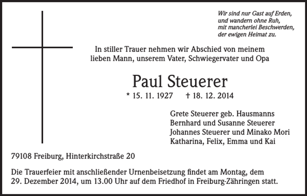 <p>Wir sind nur Gast auf Erden,<br />und wandern ohne Ruh,<br />mit mancherlei Beschwerden,<br />der ewigen Heimat zu.</p><p>In stiller Trauer nehmen wir Abschied von meinem<br />lieben Mann, unserem Vater, Schwiegervater und Opa</p><p>Paul Steuerer</p><p>* 15. 11. 1927 † 18. 12. 2014<br />Grete Steuerer geb. Hausmanns<br />Bernhard und Susanne Steuerer<br />Johannes Steuerer und Minako Mori<br />Katharina, Felix, Emma und Kai<br />79108 Freiburg, Hinterkirchstraße 20<br />Die Trauerfeier mit anschließender Urnenbeisetzung findet am Montag, dem<br />29. Dezember 2014, um 13.00 Uhr auf dem Friedhof in Freiburg-Zähringen statt.</p>