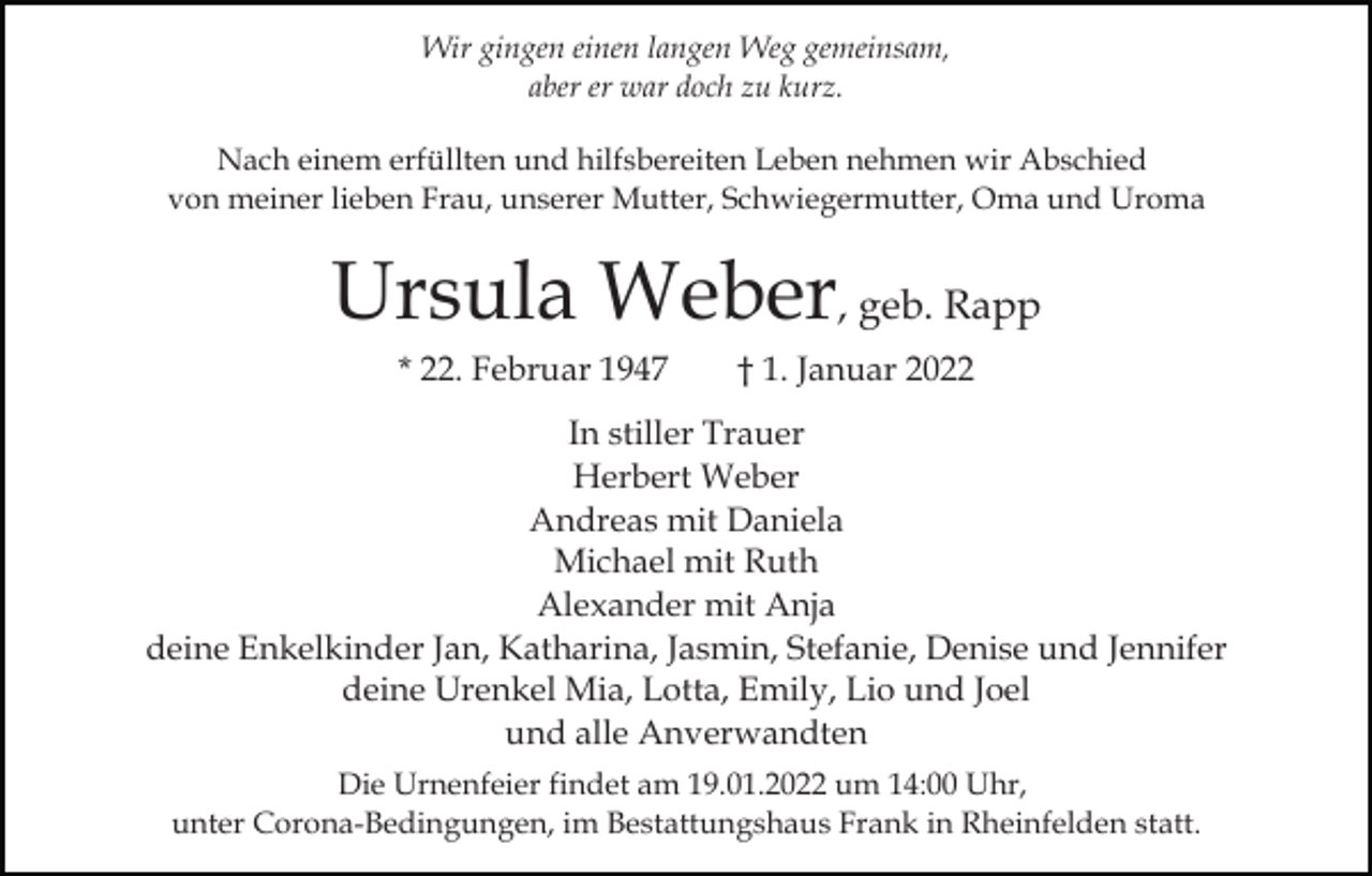 <p>Wir gingen einen langen Weg gemeinsam,<br />aber er war doch zu kurz.<br />Nach einem erfüllten und hilfsbereiten Leben nehmen wir Abschied<br />von meiner lieben Frau, unserer Mutter, Schwiegermutter, Oma und Uroma</p><p>Ursula Weber, geb. Rapp<br />* 22. Februar 1947</p><p>† 1. Januar 2022</p><p>In stiller Trauer<br />Herbert Weber<br />Andreas mit Daniela<br />Michael mit Ruth<br />Alexander mit Anja<br />deine Enkelkinder Jan, Katharina, Jasmin, Stefanie, Denise und Jennifer<br />deine Urenkel Mia, Lotta, Emily, Lio und Joel<br />und alle Anverwandten<br />Die Urnenfeier findet am 19.01.2022 um 14:00 Uhr,<br />unter Corona-Bedingungen, im Bestattungshaus Frank in Rheinfelden statt.</p>