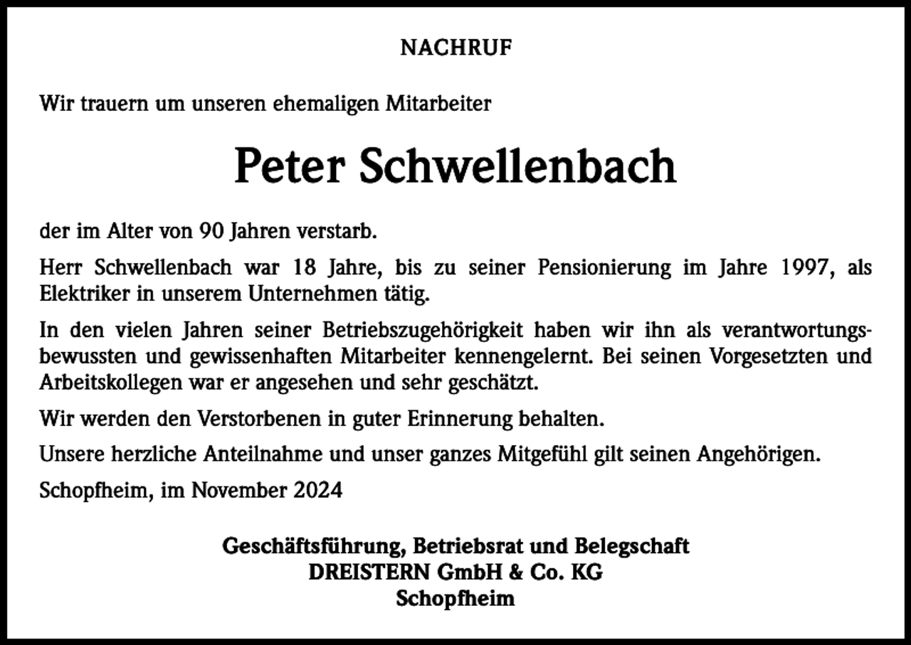 <p>NACHRUF<br />Wir trauern um unseren ehemaligen Mitarbeiter</p><p>Peter Schwellenbach<br />der im Alter von 90 Jahren verstarb.<br />Herr Schwellenbach war 18 Jahre, bis zu seiner Pensionierung im Jahre 1997, als<br />Elektriker in unserem Unternehmen tätig.<br />In den vielen Jahren seiner Betriebszugehörigkeit haben wir ihn als verantwortungs­<br />bewussten und gewissenhaften Mitarbeiter kennengelernt. Bei seinen Vorgesetzten und<br />Arbeitskollegen war er angesehen und sehr geschätzt.<br />Wir werden den Verstorbenen in guter Erinnerung behalten.<br />Unsere herzliche Anteilnahme und unser ganzes Mitgefühl gilt seinen Angehörigen.<br />Schopfheim, im November 2024<br />Geschäftsführung, Betriebsrat und Belegschaft<br />DREISTERN GmbH &amp; Co. KG<br />Schopfheim</p>