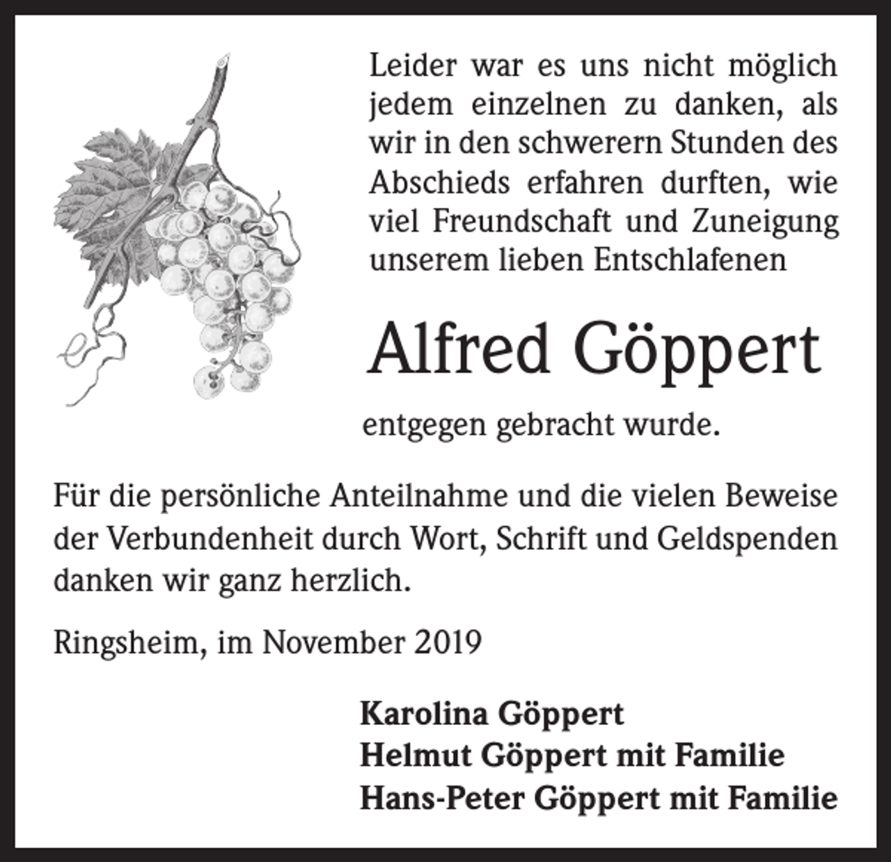 <p>Leider war es uns nicht möglich<br />jedem einzelnen zu danken, als<br />wir in den schwerern Stunden des<br />Abschieds erfahren durften, wie<br />viel Freundschaft und Zuneigung<br />unserem lieben Entschlafenen</p><p>Alfred Göppert<br />entgegen gebracht wurde.<br />Für die persönliche Anteilnahme und die vielen Beweise<br />der Verbundenheit durch Wort, Schrift und Geldspenden<br />danken wir ganz herzlich.<br />Ringsheim, im November 2019<br />Karolina Göppert<br />Helmut Göppert mit Familie<br />Hans-Peter Göppert mit Familie</p>