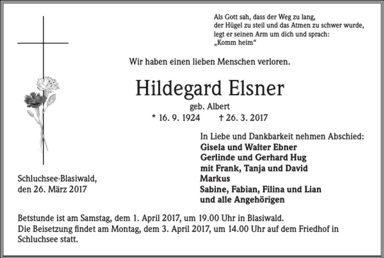 <p>Als Gott sah, dass der Weg zu lang,<br />der Hügel zu steil und das Atmen zu schwer wurde,<br />legt er seinen Arm um dich und sprach:<br />„Komm heim“</p><p>Wir haben einen lieben Menschen verloren.</p><p>Hildegard Elsner<br />geb. Albert<br />* 16. 9. 1924 † 26. 3. 2017</p><p>Schluchsee-Blasiwald,<br />den 26. März 2017</p><p>In Liebe und Dankbarkeit nehmen Abschied:<br />Gisela und Walter Ebner<br />Gerlinde und Gerhard Hug<br />mit Frank, Tanja und David<br />Markus<br />Sabine, Fabian, Filina und Lian<br />und alle Angehörigen</p><p>Betstunde ist am Samstag, dem 1. April 2017, um 19.00 Uhr in Blasiwald.<br />Die Beisetzung findet am Montag, dem 3. April 2017, um 14.00 Uhr auf dem Friedhof in<br />Schluchsee statt.</p>