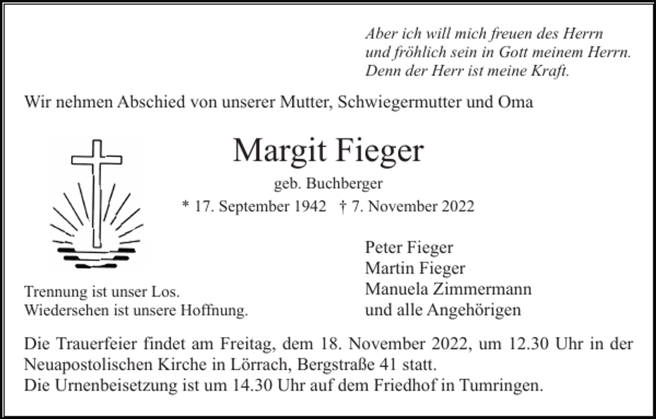<p>Aber ich will mich freuen des Herrn<br />und fröhlich sein in Gott meinem Herrn.<br />Denn der Herr ist meine Kraft.</p><p>Wir nehmen Abschied von unserer Mutter, Schwiegermutter und Oma</p><p>Margit Fieger<br />geb. Buchberger<br />* 17. September 1942 † 7. November 2022</p><p>Trennung ist unser Los.<br />Wiedersehen ist unsere Hoffnung.</p><p>Peter Fieger<br />Martin Fieger<br />Manuela Zimmermann<br />und alle Angehörigen</p><p>Die Trauerfeier findet am Freitag, dem 18. November 2022, um 12.30 Uhr in der<br />Neuapostolischen Kirche in Lörrach, Bergstraße 41 statt.<br />Die Urnenbeisetzung ist um 14.30 Uhr auf dem Friedhof in Tumringen.</p>