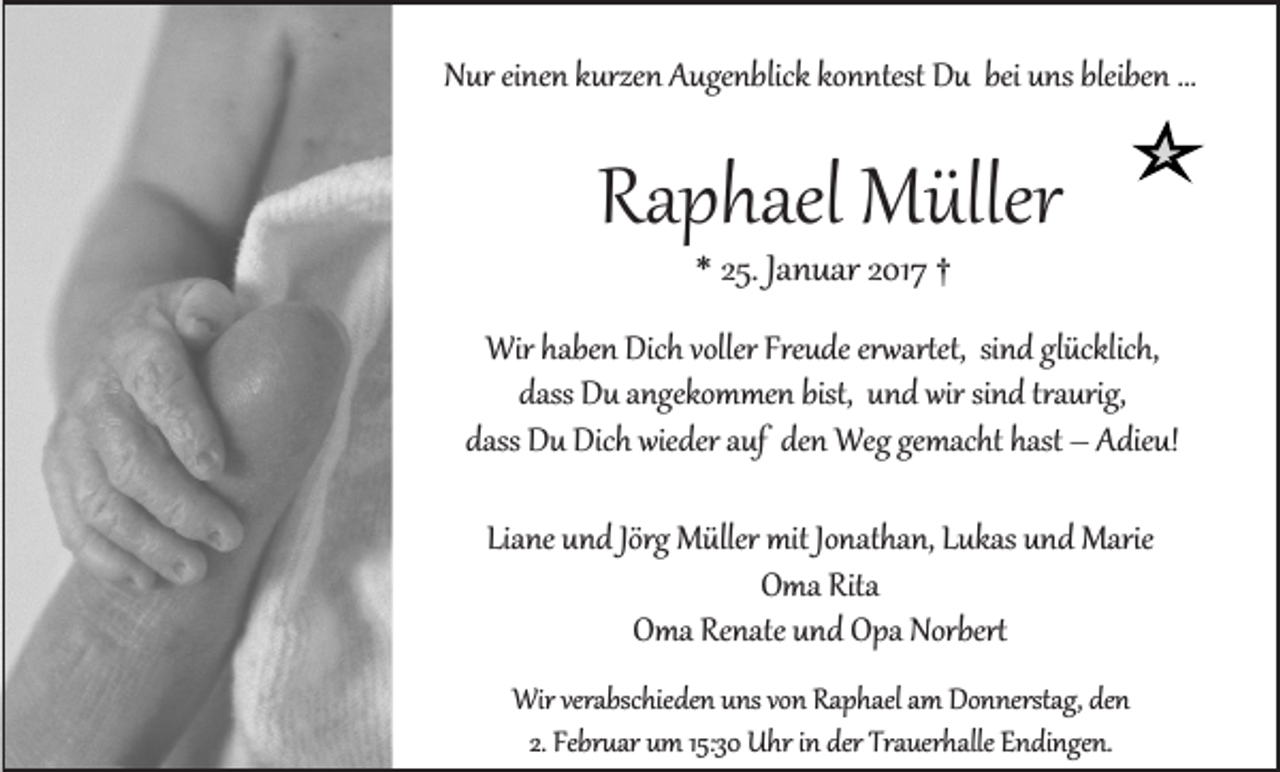 <p>Nur einen kurzen Augenblick konntest Du bei uns bleiben ...</p><p>Raphael Müller<br />* 25. Januar 2017 †</p><p>Wir haben Dich voller Freude erwartet, sind glücklich,<br />dass Du angekommen bist, und wir sind traurig,<br />dass Du Dich wieder auf den Weg gemacht hast – Adieu!<br />Liane und Jörg Müller mit Jonathan, Lukas und Marie<br />Oma Rita<br />Oma Renate und Opa Norbert<br />Wir verabschieden uns von Raphael am Donnerstag, den<br />2. Februar um 15:30 Uhr in der Trauerhalle Endingen.</p>
