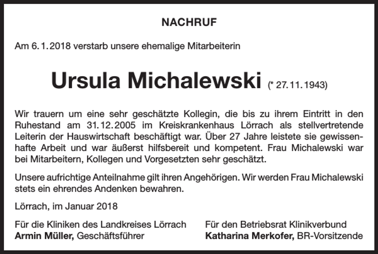<p>NACHRUF<br />Am 6. 1. 2018 verstarb unsere ehemalige Mitarbeiterin</p><p>Ursula Michalewski (* 27. 11. 1943)<br />Wir trauern um eine sehr geschätzte Kollegin, die bis zu ihrem Eintritt in den<br />Ruhestand am 31.<br />12.<br />2005 im Kreiskrankenhaus Lörrach als stellvertretende<br />Leiterin der Hauswirtschaft beschäftigt war. Über 27 Jahre leistete sie gewissenhafte Arbeit und war äußerst hilfsbereit und kompetent. Frau Michalewski war<br />bei Mitarbeitern, Kollegen und Vorgesetzten sehr geschätzt.<br />Unsere aufrichtige Anteilnahme gilt ihren Angehörigen. Wir werden Frau Michalewski<br />stets ein ehrendes Andenken bewahren.<br />Lörrach, im Januar 2018<br />Für die Kliniken des Landkreises Lörrach<br />Armin Müller, Geschäftsführer</p><p>Für den Betriebsrat Klinikverbund<br />Katharina Merkofer, BR-Vorsitzende</p>