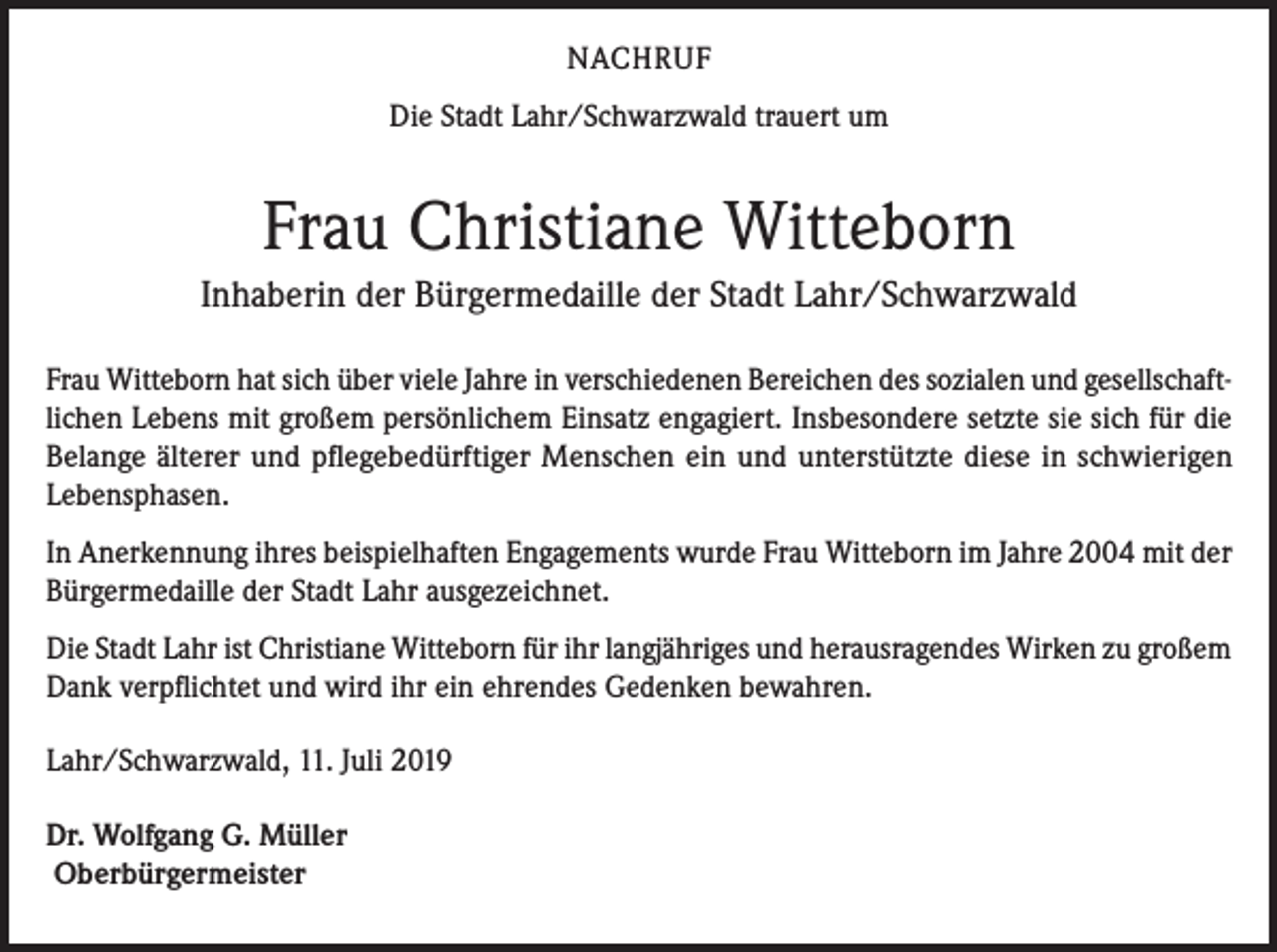 <p>NACHRUF<br />Die Stadt Lahr/Schwarzwald trauert um</p><p>Frau Christiane Witteborn<br />Inhaberin der Bürgermedaille der Stadt Lahr/Schwarzwald<br />Frau Witteborn hat sich über viele Jahre in verschiedenen Bereichen des sozialen und gesellschaftlichen Lebens mit großem persönlichem Einsatz engagiert. Insbesondere setzte sie sich für die<br />Belange älterer und pflegebedürftiger Menschen ein und unterstützte diese in schwierigen<br />Lebensphasen.<br />In Anerkennung ihres beispielhaften Engagements wurde Frau Witteborn im Jahre 2004 mit der<br />Bürgermedaille der Stadt Lahr ausgezeichnet.<br />Die Stadt Lahr ist Christiane Witteborn für ihr langjähriges und herausragendes Wirken zu großem<br />Dank verpflichtet und wird ihr ein ehrendes Gedenken bewahren.<br />Lahr/Schwarzwald, 11. Juli 2019<br />Dr. Wolfgang G. Müller<br />Oberbürgermeister</p>