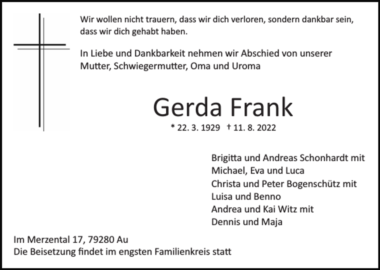 <p>Wir wollen nicht trauern, dass wir dich verloren, sondern dankbar sein,<br />dass wir dich gehabt haben.</p><p>In Liebe und Dankbarkeit nehmen wir Abschied von unserer<br />Mutter, Schwiegermutter, Oma und Uroma</p><p>Gerda Frank<br />* 22. 3. 1929 † 11. 8. 2022</p><p>Brigitta und Andreas Schonhardt mit<br />Michael, Eva und Luca<br />Christa und Peter Bogenschütz mit<br />Luisa und Benno<br />Andrea und Kai Witz mit<br />Dennis und Maja<br />Im Merzental 17, 79280 Au<br />Die Beisetzung ﬁndet im engsten Familienkreis statt</p>