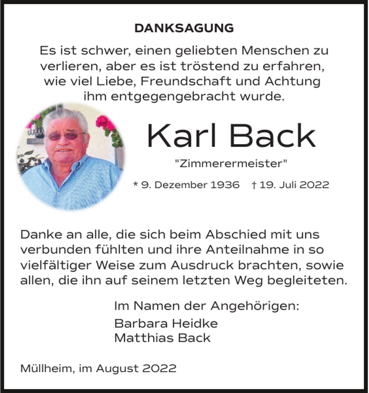 <p>DANKSAGUNG<br />Es ist schwer, einen geliebten Menschen zu<br />verlieren, aber es ist tröstend zu erfahren,<br />wie viel Liebe, Freundschaft und Achtung<br />ihm entgegengebracht wurde.</p><p>Karl Back<br />"Zimmerermeister"<br />* 9. Dezember 1936</p><p>† 19. Juli 2022</p><p>Danke an alle, die sich beim Abschied mit uns<br />verbunden fühlten und ihre Anteilnahme in so<br />vielfältiger Weise zum Ausdruck brachten, sowie<br />allen, die ihn auf seinem letzten Weg begleiteten.<br />Im Namen der Angehörigen:<br />Barbara Heidke<br />Matthias Back<br />Müllheim, im August 2022</p>