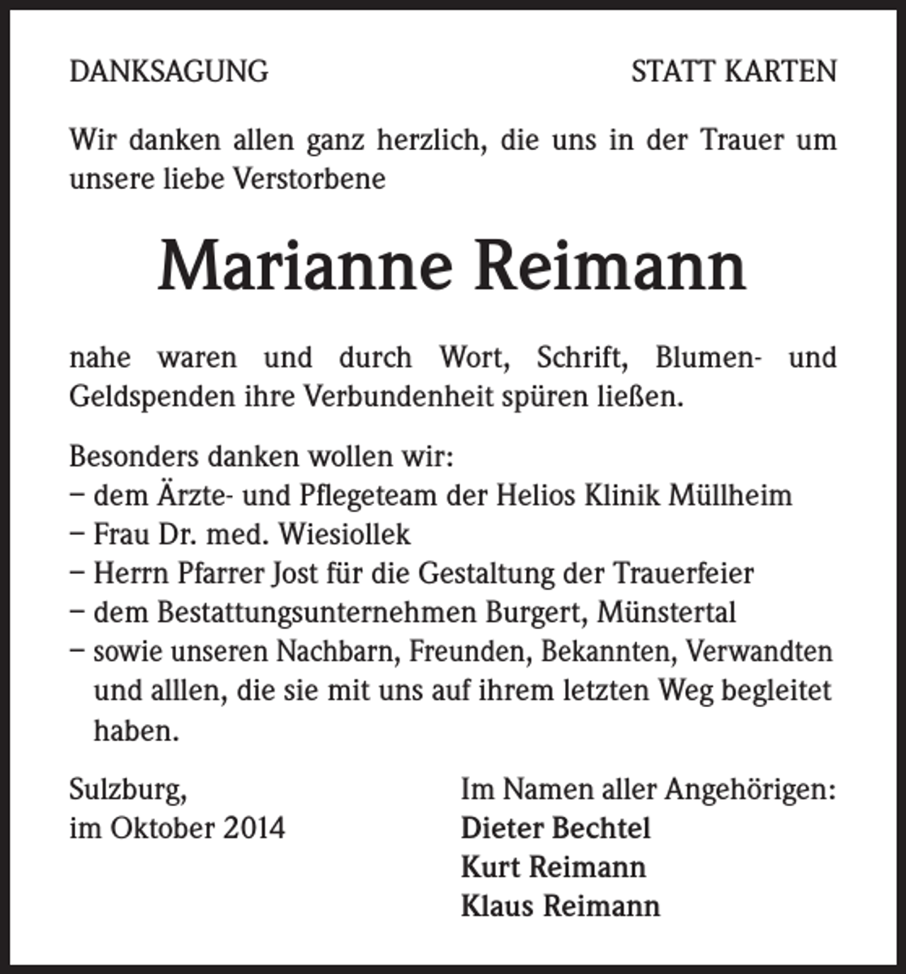 <p>DANKSAGUNG</p><p>STATT KARTEN</p><p>Wir danken allen ganz herzlich, die uns in der Trauer um<br />unsere liebe Verstorbene</p><p>Marianne Reimann<br />nahe waren und durch Wort, Schrift, Blumen- und<br />Geldspenden ihre Verbundenheit spüren ließen.<br />Besonders danken wollen wir:<br />– dem Ärzte- und Pflegeteam der Helios Klinik Müllheim<br />– Frau Dr. med. Wiesiollek<br />– Herrn Pfarrer Jost für die Gestaltung der Trauerfeier<br />– dem Bestattungsunternehmen Burgert, Münstertal<br />– sowie unseren Nachbarn, Freunden, Bekannten, Verwandten<br />und alllen, die sie mit uns auf ihrem letzten Weg begleitet<br />haben.<br />Sulzburg,<br />im Oktober 2014</p><p>Im Namen aller Angehörigen:<br />Dieter Bechtel<br />Kurt Reimann<br />Klaus Reimann</p>