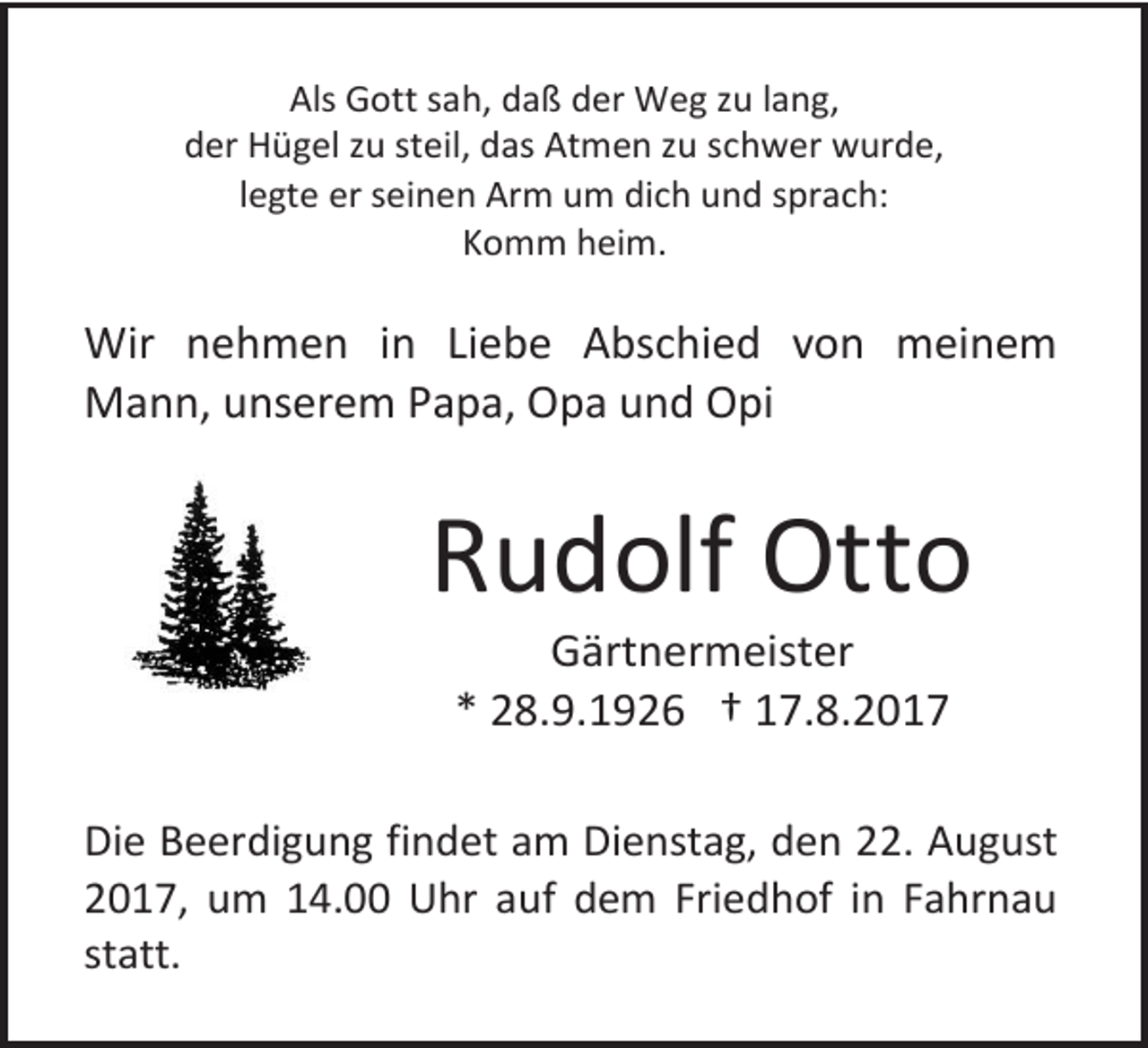<p>Als Gott sah, daß der Weg zu lang,<br />der Hügel zu steil, das Atmen zu schwer wurde,<br />legte er seinen Arm um dich und sprach:<br />Komm heim.</p><p>Wir nehmen in Liebe Abschied von meinem<br />Mann, unserem Papa, Opa und Opi</p><p>Rudolf Otto<br />Gärtnermeister<br />* 28.9.1926 † 17.8.2017</p><p>Die Beerdigung findet am Dienstag, den 22. August<br />2017, um 14.00 Uhr auf dem Friedhof in Fahrnau<br />statt.</p>