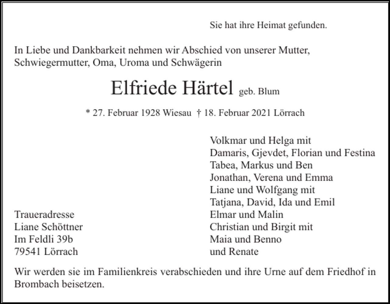 <p>Sie hat ihre Heimat gefunden.</p><p>In Liebe und Dankbarkeit nehmen wir Abschied von unserer Mutter,<br />Schwiegermutter, Oma, Uroma und Schwägerin</p><p>Elfriede Härtel geb. Blum<br />* 27. Februar 1928 Wiesau † 18. Februar 2021 Lörrach</p><p>Traueradresse<br />Liane Schöttner<br />Im Feldli 39b<br />79541 Lörrach</p><p>Volkmar und Helga mit<br />Damaris, Gjevdet, Florian und Festina<br />Tabea, Markus und Ben<br />Jonathan, Verena und Emma<br />Liane und Wolfgang mit<br />Tatjana, David, Ida und Emil<br />Elmar und Malin<br />Christian und Birgit mit<br />Maia und Benno<br />und Renate</p><p>Wir werden sie im Familienkreis verabschieden und ihre Urne auf dem Friedhof in<br />Brombach beisetzen.</p>