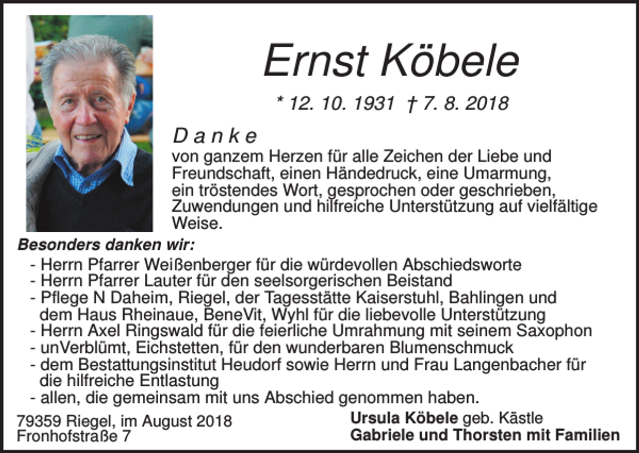 <p>Ernst Köbele<br />* 12. 10. 1931 † 7. 8. 2018</p><p>Danke<br />von ganzem Herzen für alle Zeichen der Liebe und<br />Freundschaft, einen Händedruck, eine Umarmung,<br />ein tröstendes Wort, gesprochen oder geschrieben,<br />Zuwendungen und hilfreiche Unterstützung auf vielfältige<br />Weise.<br />Besonders danken wir:<br />- Herrn Pfarrer Weißenberger für die würdevollen Abschiedsworte<br />- Herrn Pfarrer Lauter für den seelsorgerischen Beistand<br />- Pflege N Daheim, Riegel, der Tagesstätte Kaiserstuhl, Bahlingen und<br />dem Haus Rheinaue, BeneVit, Wyhl für die liebevolle Unterstützung<br />- Herrn Axel Ringswald für die feierliche Umrahmung mit seinem Saxophon<br />- unVerblümt, Eichstetten, für den wunderbaren Blumenschmuck<br />- dem Bestattungsinstitut Heudorf sowie Herrn und Frau Langenbacher für<br />die hilfreiche Entlastung<br />- allen, die gemeinsam mit uns Abschied genommen haben.<br />Ursula Köbele geb. Kästle<br />79359 Riegel, im August 2018<br />Gabriele und Thorsten mit Familien<br />Fronhofstraße 7</p>