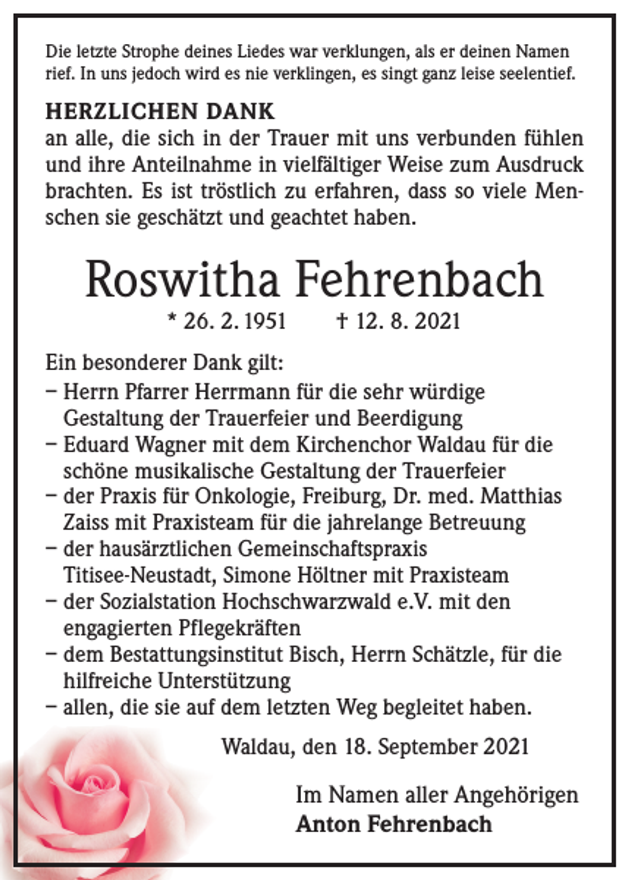<p>Die letzte Strophe deines Liedes war verklungen, als er deinen Namen<br />rief. In uns jedoch wird es nie verklingen, es singt ganz leise seelentief.</p><p>HERZLICHEN DANK<br />an alle, die sich in der Trauer mit uns verbunden fühlen<br />und ihre Anteilnahme in vielfältiger Weise zum Ausdruck<br />brachten. Es ist tröstlich zu erfahren, dass so viele Menschen sie geschätzt und geachtet haben.</p><p>Roswitha Fehrenbach<br />* 26. 2. 1951 † 12. 8. 2021</p><p>Ein besonderer Dank gilt:<br />– Herrn Pfarrer Herrmann für die sehr würdige<br />­Gestaltung der Trauerfeier und Beerdigung<br />– Eduard Wagner mit dem Kirchenchor Waldau für die<br />schöne musikalische Gestaltung der Trauerfeier<br />– der Praxis für Onkologie, Freiburg, Dr. med. Matthias<br />Zaiss mit Praxisteam für die jahrelange Betreuung<br />– der hausärztlichen Gemeinschaftspraxis<br />­Titisee-Neustadt, Simone Höltner mit Praxisteam<br />– der Sozialstation Hochschwarzwald e.V. mit den<br />engagierten Pflegekräften<br />– dem Bestattungsinstitut Bisch, Herrn Schätzle, für die<br />hilfreiche Unterstützung<br />– allen, die sie auf dem letzten Weg begleitet haben.<br />Waldau, den 18. September 2021</p><p>Im Namen aller Angehörigen<br />Anton Fehrenbach</p>