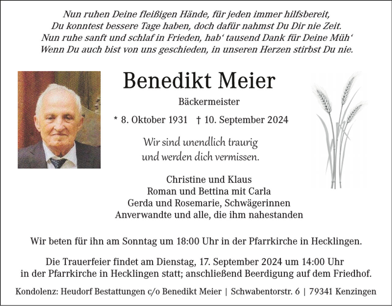 <p>Nun ruhen Deine fleißigen Hände, für jeden immer hilfsbereit,<br />Du konntest bessere Tage haben, doch dafür nahmst Du Dir nie Zeit.<br />Nun ruhe sanft und schlaf in Frieden, hab‘ tausend Dank für Deine Müh‘<br />Wenn Du auch bist von uns geschieden, in unseren Herzen stirbst Du nie.</p><p>Bäckermeister<br />* 8. Oktober 1931 † 10. September 2024</p><p>Wir sind unendlich t�aurig<br />und werden dich ver�issen.<br />Christine und Klaus<br />Roman und Bettina mit Carla<br />Gerda und Rosemarie, Schwägerinnen<br />Anverwandte und alle, die ihm nahestanden<br />Wir beten für ihn am Sonntag um 18:00 Uhr in der Pfarrkirche in Hecklingen.<br />Die Trauerfeier findet am Dienstag, 17. September 2024 um 14:00 Uhr<br />in der Pfarrkirche in Hecklingen statt; anschließend Beerdigung auf dem Friedhof.<br />Kondolenz: Heudorf Bestattungen c/o Benedikt Meier | Schwabentorstr. 6 | 79341 Kenzingen</p>