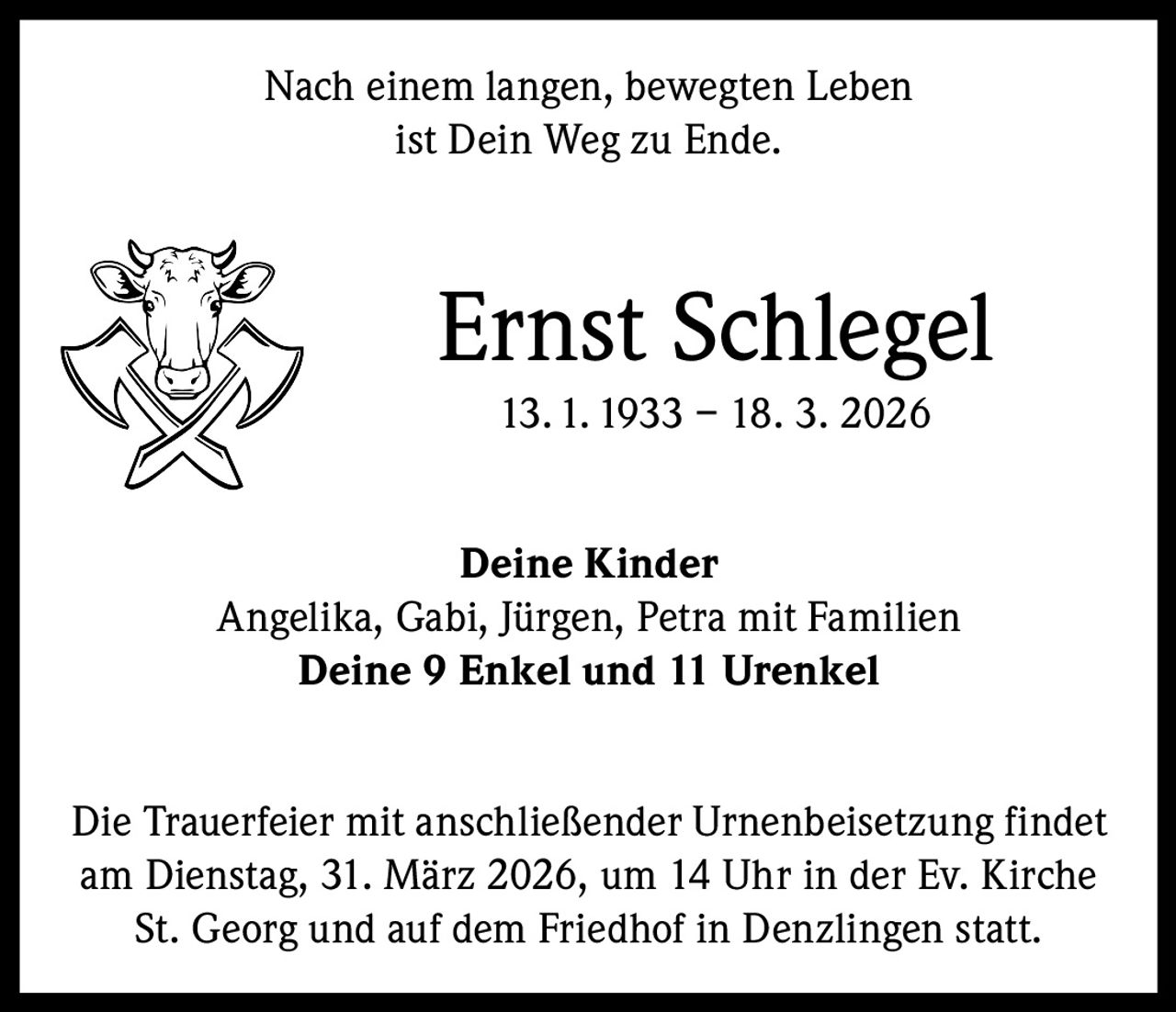 Nach einem langen, bewegten Leben
ist Dein Weg zu Ende.

Ernst Schlegel
13. 1. 1933 – 18. 3. 2026
Deine Kinder
Angelika, Gabi, Jürgen, Petra mit Familien
Deine 9 Enkel und 11 Urenkel
Die Trauerfeier mit anschließender Urnenbeisetzung findet
am Dienstag, 31. März 2026, um 14 Uhr in der Ev. Kirche
St. Georg und auf dem Friedhof in Denzlingen statt.