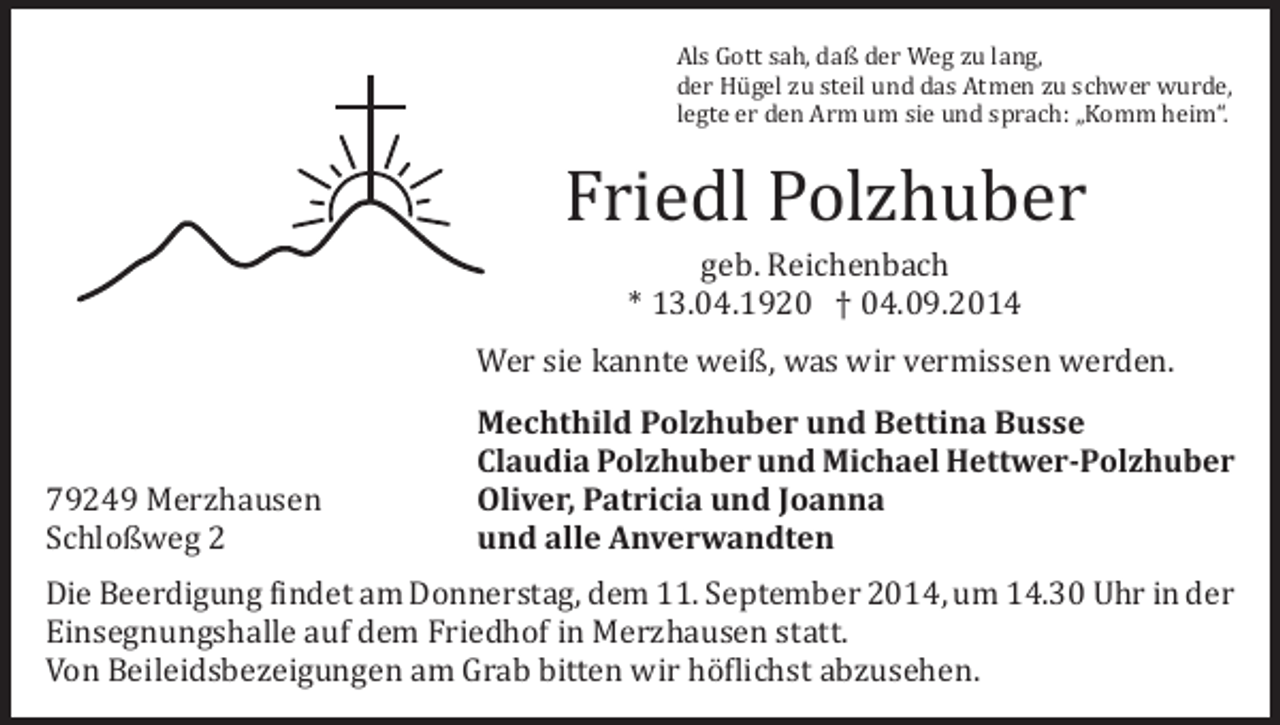 <p>Als Gott sah, daß der Weg zu lang,<br />der Hügel zu steil und das Atmen zu schwer wurde,<br />legte er den Arm um sie und sprach: „Komm heim“.</p><p>Friedl Polzhuber<br />geb. Reichenbach<br />* 13.04.1920 † 04.09.2014</p><p>Wer sie kannte weiß, was wir vermissen werden.<br />79249 Merzhausen<br />Schloßweg 2</p><p>Mechthild Polzhuber und Bettina Busse<br />Claudia Polzhuber und Michael Hettwer-Polzhuber<br />Oliver, Patricia und Joanna<br />und alle Anverwandten</p><p>Die Beerdigung findet am Donnerstag, dem 11. September 2014, um 14.30 Uhr in der<br />Einsegnungshalle auf dem Friedhof in Merzhausen statt.<br />Von Beileidsbezeigungen am Grab bitten wir höflichst abzusehen.</p>