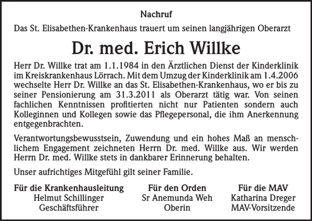 <p>Nachruf<br />Das St. Elisabethen-Krankenhaus trauert um seinen langjährigen Oberarzt</p><p>Dr. med. Erich Willke<br />Herr Dr. Willke trat am 1.1.1984 in den Ärztlichen Dienst der Kinderklinik<br />im Kreiskrankenhaus Lörrach. Mit dem Umzug der Kinderklinik am 1.4.2006<br />wechselte Herr Dr. Willke an das St. Elisabethen-Krankenhaus, wo er bis zu<br />seiner Pensionierung am 31.3.2011 als Oberarzt tätig war. Von seinen<br />fachlichen Kenntnissen profitierten nicht nur Patienten sondern auch<br />Kolleginnen und Kollegen sowie das Pflegepersonal, die ihm Anerkennung<br />entgegenbrachten.<br />Verantwortungsbewusstsein, Zuwendung und ein hohes Maß an menschlichem Engagement zeichneten Herrn Dr. med. Willke aus. Wir werden<br />Herrn Dr. med. Willke stets in dankbarer Erinnerung behalten.<br />Unser aufrichtiges Mitgefühl gilt seiner Familie.<br />Für die Krankenhausleitung</p><p>Helmut Schillinger<br />Geschäftsführer</p><p>Für den Orden<br />Sr Anemunda Weh<br />Oberin</p><p>Für die MAV<br />Katharina Dreger<br />MAV-Vorsitzende</p>