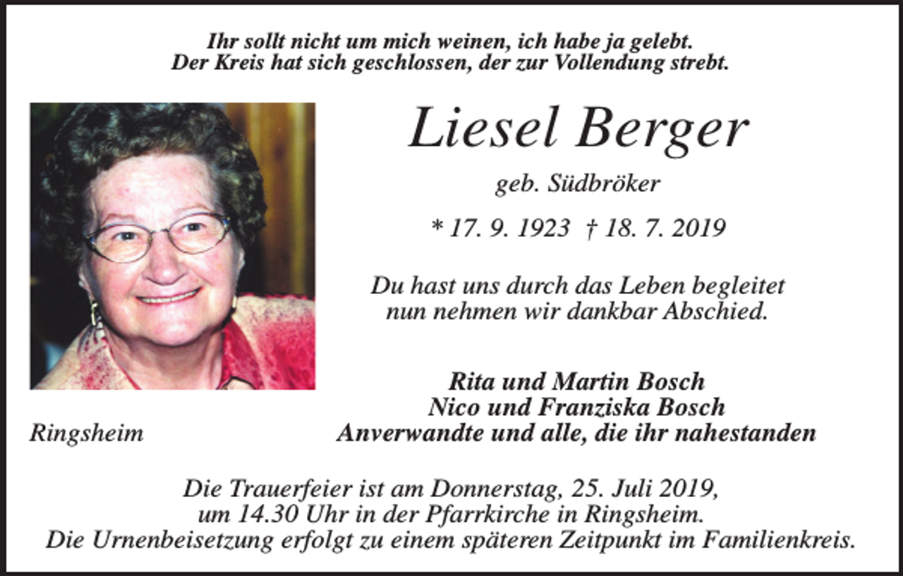 <p>Ihr sollt nicht um mich weinen, ich habe ja gelebt.<br />Der Kreis hat sich geschlossen, der zur Vollendung strebt.</p><p>Liesel Berger<br />geb. Südbröker<br />* 17. 9. 1923 † 18. 7. 2019<br />Du hast uns durch das Leben begleitet<br />nun nehmen wir dankbar Abschied.</p><p>Ringsheim</p><p>Rita und Martin Bosch<br />Nico und Franziska Bosch<br />Anverwandte und alle, die ihr nahestanden</p><p>Die Trauerfeier ist am Donnerstag, 25. Juli 2019,<br />um 14.30 Uhr in der Pfarrkirche in Ringsheim.<br />Die Urnenbeisetzung erfolgt zu einem späteren Zeitpunkt im Familienkreis.</p>