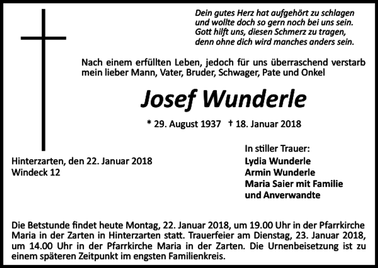 <p>Dein gutes Herz hat aufgehört zu schlagen<br />und wollte doch so gern noch bei uns sein.<br />Go� hil� uns, diesen Schmerz zu tragen,<br />denn ohne dich wird manches anders sein.</p><p>Nach einem erfüllten Leben, jedoch für uns überraschend verstarb<br />mein lieber Mann, Vater, Bruder, Schwager, Pate und Onkel</p><p>Josef Wunderle<br />* 29. August 1937 † 18. Januar 2018</p><p>Hinterzarten, den 22. Januar 2018<br />Windeck 12</p><p>In s�ller Trauer:<br />Lydia Wunderle<br />Armin Wunderle<br />Maria Saier mit Familie<br />und Anverwandte</p><p>Die Betstunde ﬁndet heute Montag, 22. Januar 2018, um 19.00 Uhr in der Pfarrkirche<br />Maria in der Zarten in Hinterzarten sta�. Trauerfeier am Dienstag, 23. Januar 2018,<br />um 14.00 Uhr in der Pfarrkirche Maria in der Zarten. Die Urnenbeisetzung ist zu<br />einem späteren Zeitpunkt im engsten Familienkreis.</p>