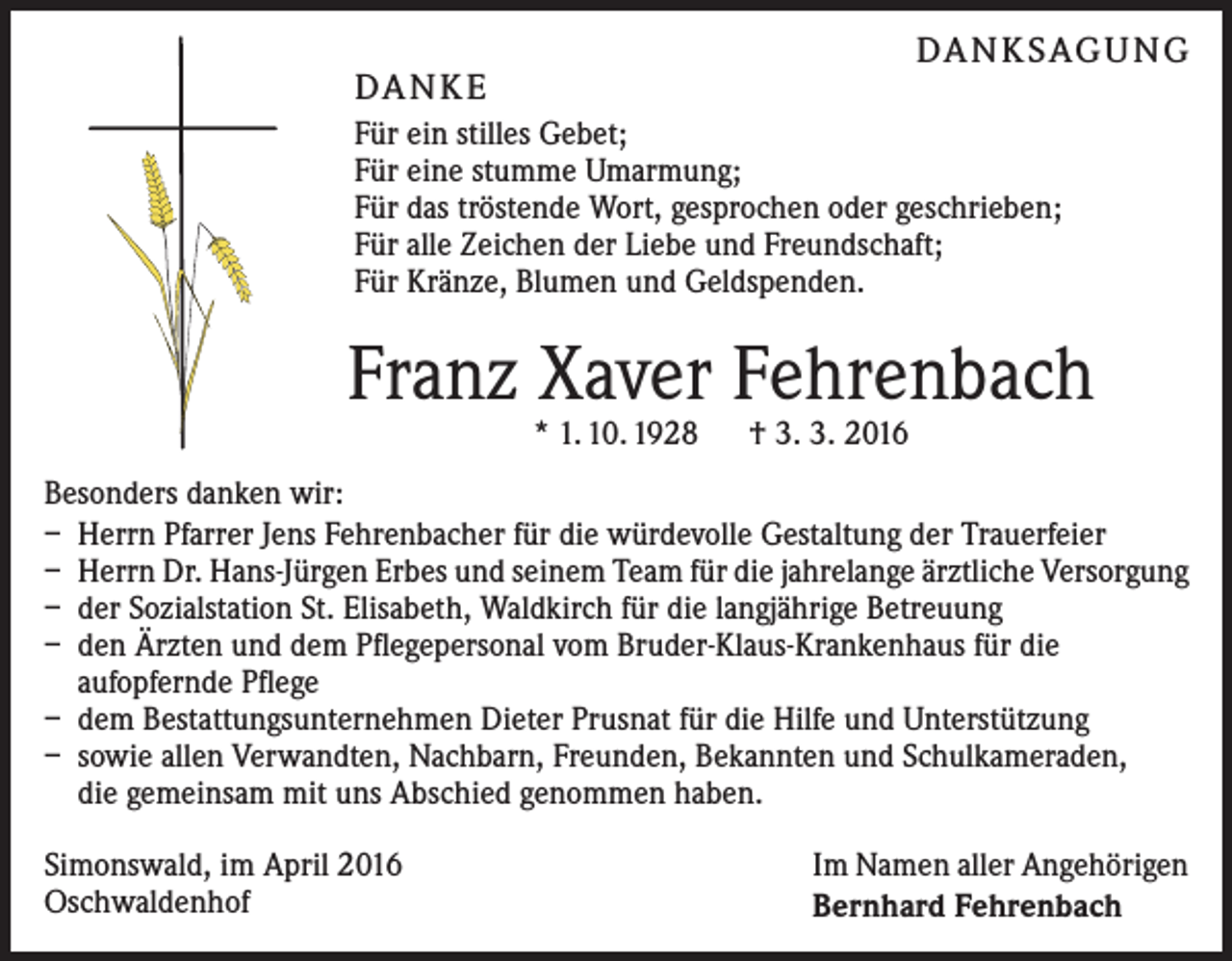 <p>DA N K SAG U NG</p><p>DA N K E</p><p>Für ein stilles Gebet;<br />Für eine stumme Umarmung;<br />Für das tröstende Wort, gesprochen oder geschrieben;<br />Für alle Zeichen der Liebe und Freundschaft;<br />Für Kränze, Blumen und Geldspenden.</p><p>Franz Xaver Fehrenbach<br />* 1. 10. 1928 † 3. 3. 2016</p><p>Besonders danken wir:<br />– Herrn Pfarrer Jens Fehrenbacher für die würdevolle Gestaltung der Trauerfeier<br />– Herrn Dr. Hans-Jürgen Erbes und seinem Team für die jahrelange ärztliche Versorgung<br />– der Sozialstation St. Elisabeth, Waldkirch für die langjährige Betreuung<br />– den Ärzten und dem Pflegepersonal vom Bruder-Klaus-Krankenhaus für die<br />aufopfernde Pflege<br />– dem Bestattungsunternehmen Dieter Prusnat für die Hilfe und Unterstützung<br />– sowie allen Verwandten, Nachbarn, Freunden, Bekannten und Schulkameraden,<br />die gemeinsam mit uns Abschied genommen haben.<br />Simonswald, im April 2016<br />Oschwaldenhof</p><p>Im Namen aller Angehörigen<br />Bernhard Fehrenbach</p>