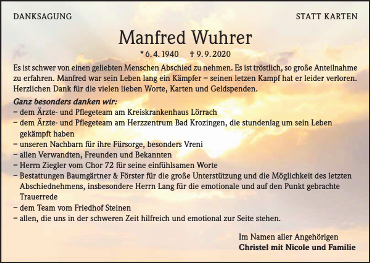 <p>DANKSAGUNG</p><p>STATT KARTEN</p><p>Manfred Wuhrer<br />* 6. 4. 1940 † 9. 9. 2020<br />Es ist schwer von einen geliebten Menschen Abschied zu nehmen. Es ist tröstlich, so große Anteilnahme<br />zu erfahren. Manfred war sein Leben lang ein Kämpfer – seinen letzen Kampf hat er leider verloren.<br />Herzlichen Dank für die vielen lieben Worte, Karten und Geldspenden.<br />Ganz besonders danken wir:<br />– dem Ärzte- und Pflegeteam am Kreiskrankenhaus Lörrach<br />– dem Ärzte- und Pflegeteam am Herzzentrum Bad Krozingen, die stundenlag um sein Leben<br />gekämpft haben<br />– unseren Nachbarn für ihre Fürsorge, besonders Vreni<br />– allen Verwandten, Freunden und Bekannten<br />– Herrn Ziegler vom Chor 72 für seine einfühlsamen Worte<br />– Bestattungen Baumgärtner &amp; Förster für die große Unterstützung und die Möglichkeit des letzten<br />Abschiednehmens, insbesondere Herrn Lang für die emotionale und auf den Punkt gebrachte<br />Trauerrede<br />– dem Team vom Friedhof Steinen<br />– allen, die uns in der schweren Zeit hilfreich und emotional zur Seite stehen.<br />Im Namen aller Angehörigen<br />Christel mit Nicole und Familie</p>
