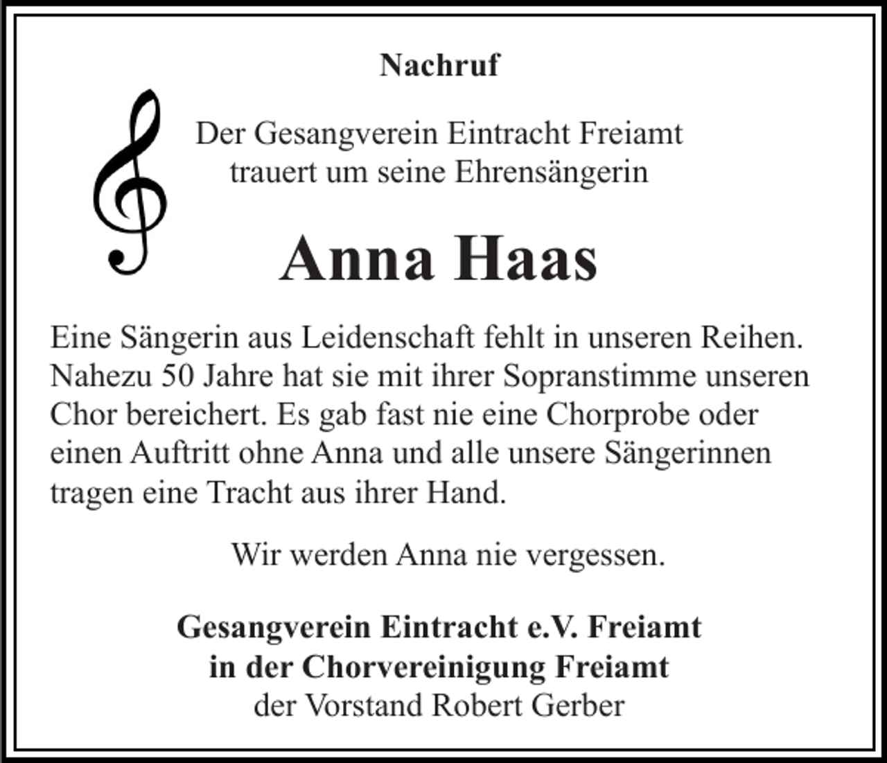 <p>Nachruf<br />Der Gesangverein Eintracht Freiamt<br />trauert um seine Ehrensängerin</p><p>Anna Haas<br />Eine Sängerin aus Leidenschaft fehlt in unseren Reihen.<br />Nahezu 50 Jahre hat sie mit ihrer Sopranstimme unseren<br />Chor bereichert. Es gab fast nie eine Chorprobe oder<br />einen Auftritt ohne Anna und alle unsere Sängerinnen<br />tragen eine Tracht aus ihrer Hand.<br />Wir werden Anna nie vergessen.<br />Gesangverein Eintracht e.V. Freiamt<br />in der Chorvereinigung Freiamt<br />der Vorstand Robert Gerber</p>