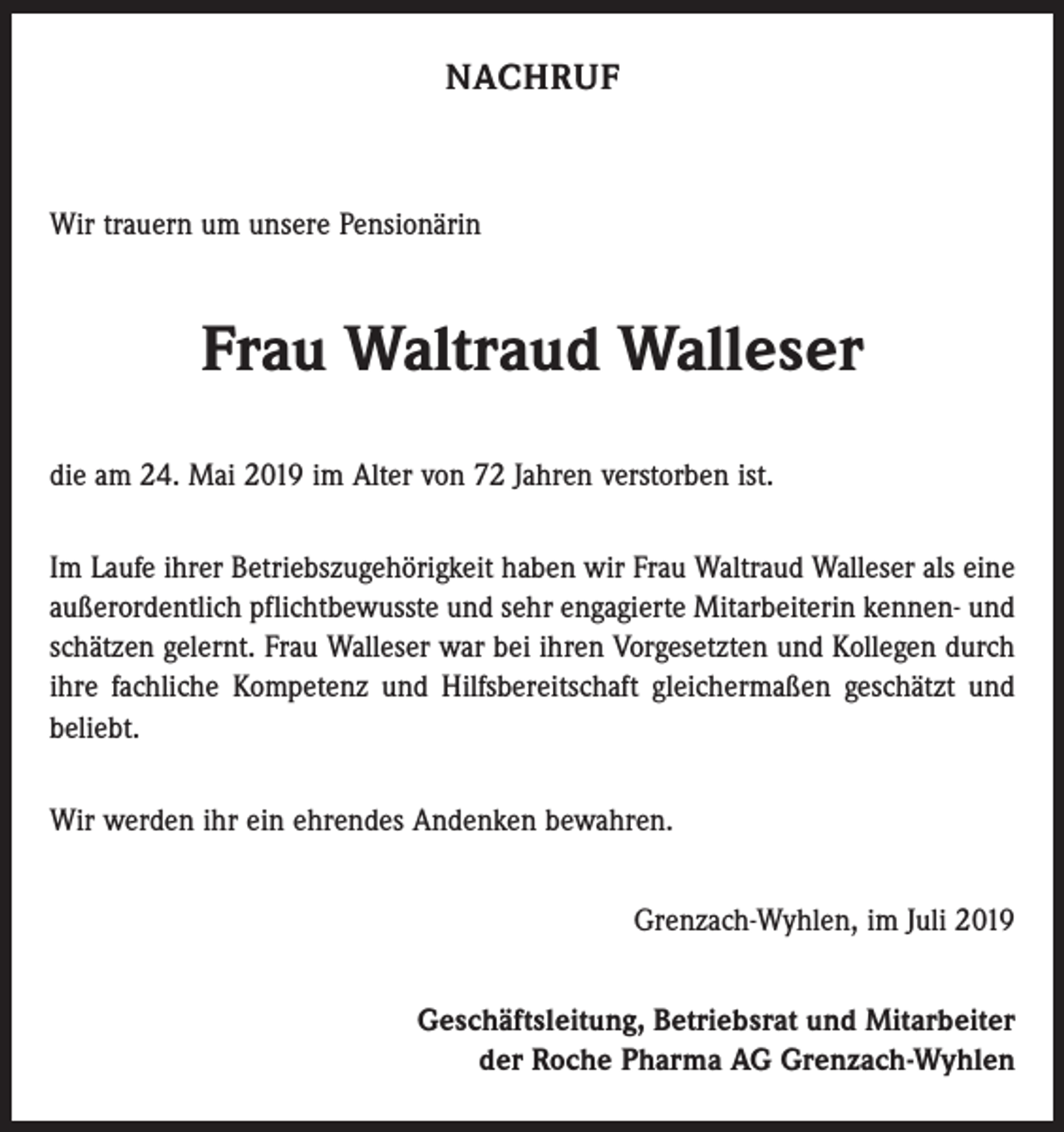 <p>NACHRUF</p><p>Wir trauern um unsere Pensionärin</p><p>Frau Waltraud Walleser<br />die am 24. Mai 2019 im Alter von 72 Jahren verstorben ist.<br />Im Laufe ihrer Betriebszugehörigkeit haben wir Frau Waltraud Walleser als eine<br />außerordentlich pflichtbewusste und sehr engagierte Mitarbeiterin kennen- und<br />schätzen gelernt. Frau Walleser war bei ihren Vorgesetzten und Kollegen durch<br />ihre fachliche Kompetenz und Hilfsbereitschaft gleichermaßen geschätzt und<br />beliebt.<br />Wir werden ihr ein ehrendes Andenken bewahren.<br />Grenzach-Wyhlen, im Juli 2019<br />Geschäftsleitung, Betriebsrat und Mitarbeiter<br />der Roche Pharma AG Grenzach-Wyhlen</p>