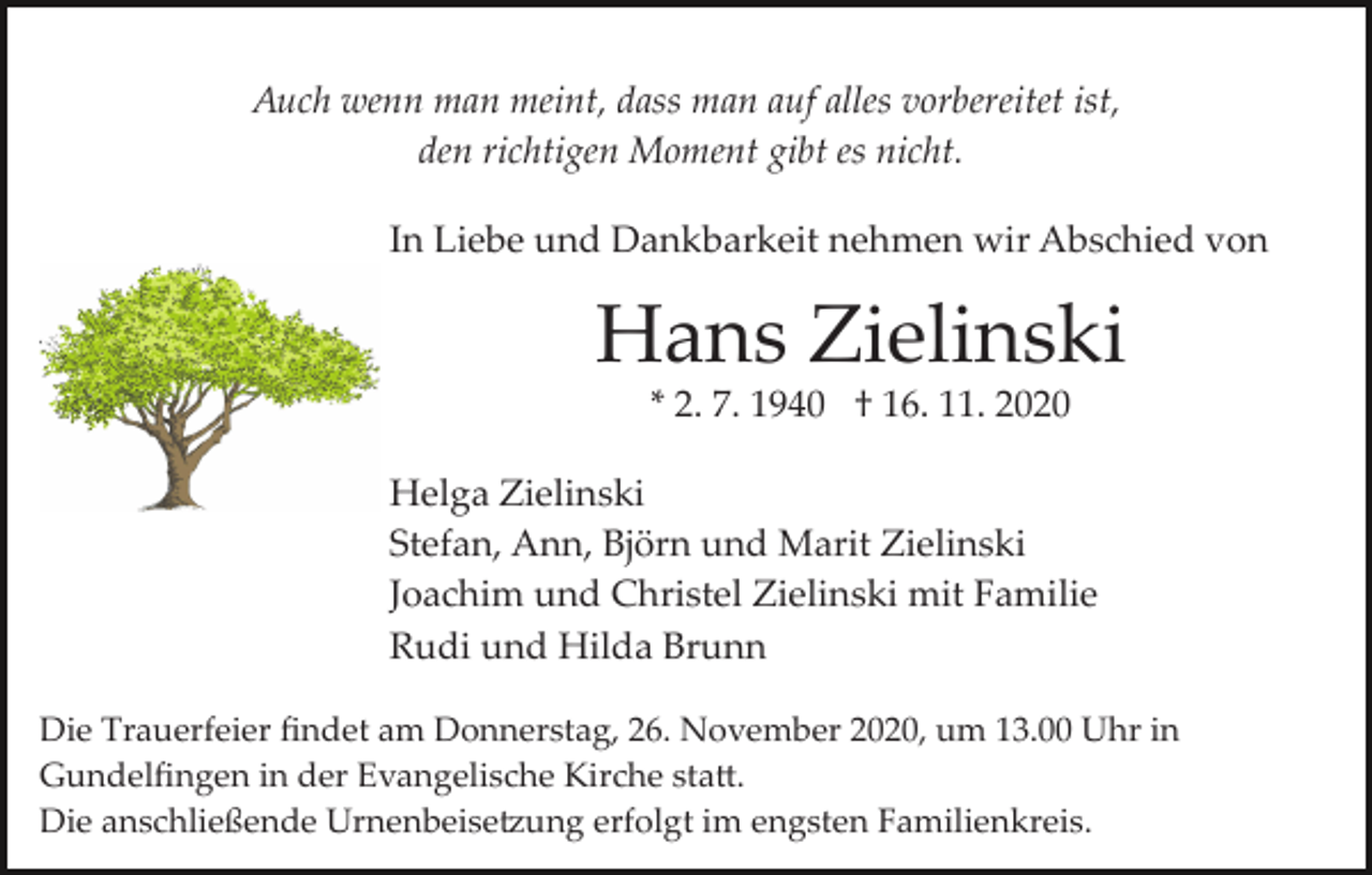 <p>Auch wenn man meint, dass man auf alles vorbereitet ist,<br />den richtigen Moment gibt es nicht.<br />In Liebe und Dankbarkeit nehmen wir Abschied von</p><p>Hans Zielinski<br />* 2. 7. 1940 † 16. 11. 2020<br />Helga Zielinski<br />Stefan, Ann, Björn und Marit Zielinski<br />Joachim und Christel Zielinski mit Familie<br />Rudi und Hilda Brunn<br />Die Trauerfeier ﬁndet am Donnerstag, 26. November 2020, um 13.00 Uhr in<br />Gundelﬁngen in der Evangelische Kirche sta�.<br />Die anschließende Urnenbeise�ung erfolgt im engsten Familienkreis.</p>