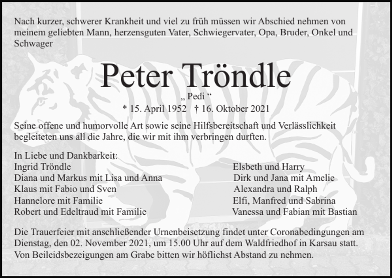 <p>Nach kurzer, schwerer Krankheit und viel zu früh müssen wir Abschied nehmen von<br />meinem geliebten Mann, herzensguten Vater, Schwiegervater, Opa, Bruder, Onkel und<br />Schwager</p><p>Peter Tröndle<br />„ Pedi “<br />* 15. April 1952 † 16. Oktober 2021</p><p>Seine offene und humorvolle Art sowie seine Hilfsbereitschaft und Verlässlichkeit<br />begleiteten uns all die Jahre, die wir mit ihm verbringen durften.<br />In Liebe und Dankbarkeit:<br />Ingrid Tröndle<br />Diana und Markus mit Lisa und Anna<br />Klaus mit Fabio und Sven<br />Hannelore mit Familie<br />Robert und Edeltraud mit Familie</p><p>Elsbeth und Harry<br />Dirk und Jana mit Amelie<br />Alexandra und Ralph<br />Elfi, Manfred und Sabrina<br />Vanessa und Fabian mit Bastian</p><p>Die Trauerfeier mit anschließender Urnenbeisetzung findet unter Coronabedingungen am<br />Dienstag, den 02. November 2021, um 15.00 Uhr auf dem Waldfriedhof in Karsau statt.<br />Von Beileidsbezeigungen am Grabe bitten wir höflichst Abstand zu nehmen.</p>