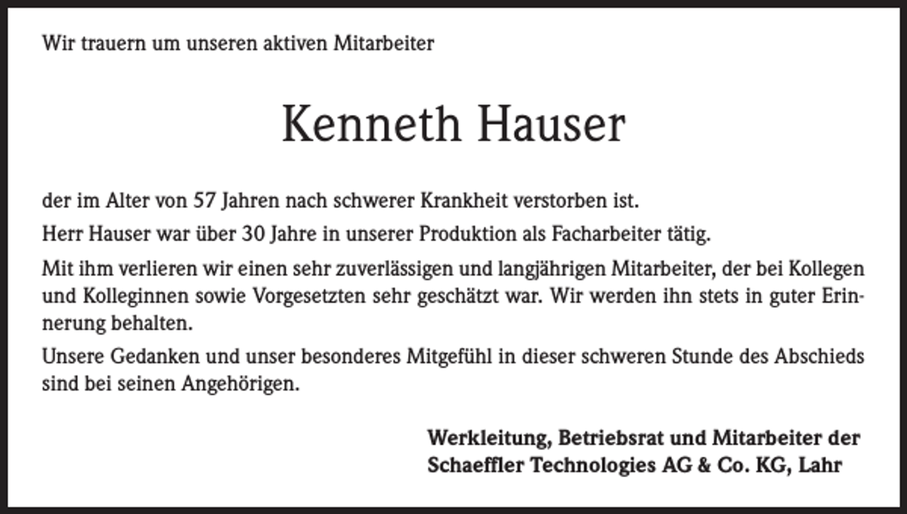 <p>Wir trauern um unseren aktiven Mitarbeiter</p><p>Kenneth Hauser<br />der im Alter von 57 Jahren nach schwerer Krankheit verstorben ist.<br />Herr Hauser war über 30 Jahre in unserer Produktion als Facharbeiter tätig.<br />Mit ihm verlieren wir einen sehr zuverlässigen und langjährigen Mitarbeiter, der bei Kollegen<br />und Kolleginnen sowie Vorgesetzten sehr geschätzt war. Wir werden ihn stets in guter Erinnerung behalten.<br />Unsere Gedanken und unser besonderes Mitgefühl in dieser schweren Stunde des Abschieds<br />sind bei seinen Angehörigen.<br />Werkleitung, Betriebsrat und Mitarbeiter der<br />Schaeffler Technologies AG &amp; Co. KG, Lahr</p>