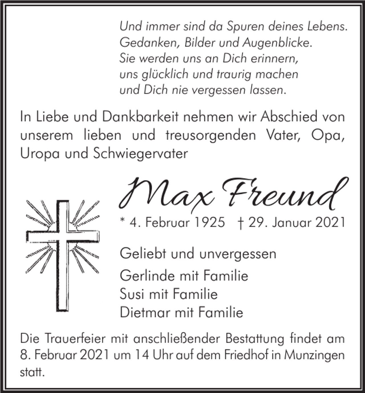 <p>Und immer sind da Spuren deines Lebens.<br />Gedanken, Bilder und Augenblicke.<br />Sie werden uns an Dich erinnern,<br />uns glücklich und traurig machen<br />und Dich nie vergessen lassen.</p><p>In Liebe und Dankbarkeit nehmen wir Abschied von<br />unserem lieben und treusorgenden Vater, Opa,<br />Uropa und Schwiegervater</p><p>Max Freund</p><p>* 4. Februar 1925 † 29. Januar 2021</p><p>Geliebt und unvergessen<br />Gerlinde mit Familie<br />Susi mit Familie<br />Dietmar mit Familie<br />Die Trauerfeier mit anschließender Bestattung findet am<br />8. Februar 2021 um 14 Uhr auf dem Friedhof in Munzingen<br />statt.</p>