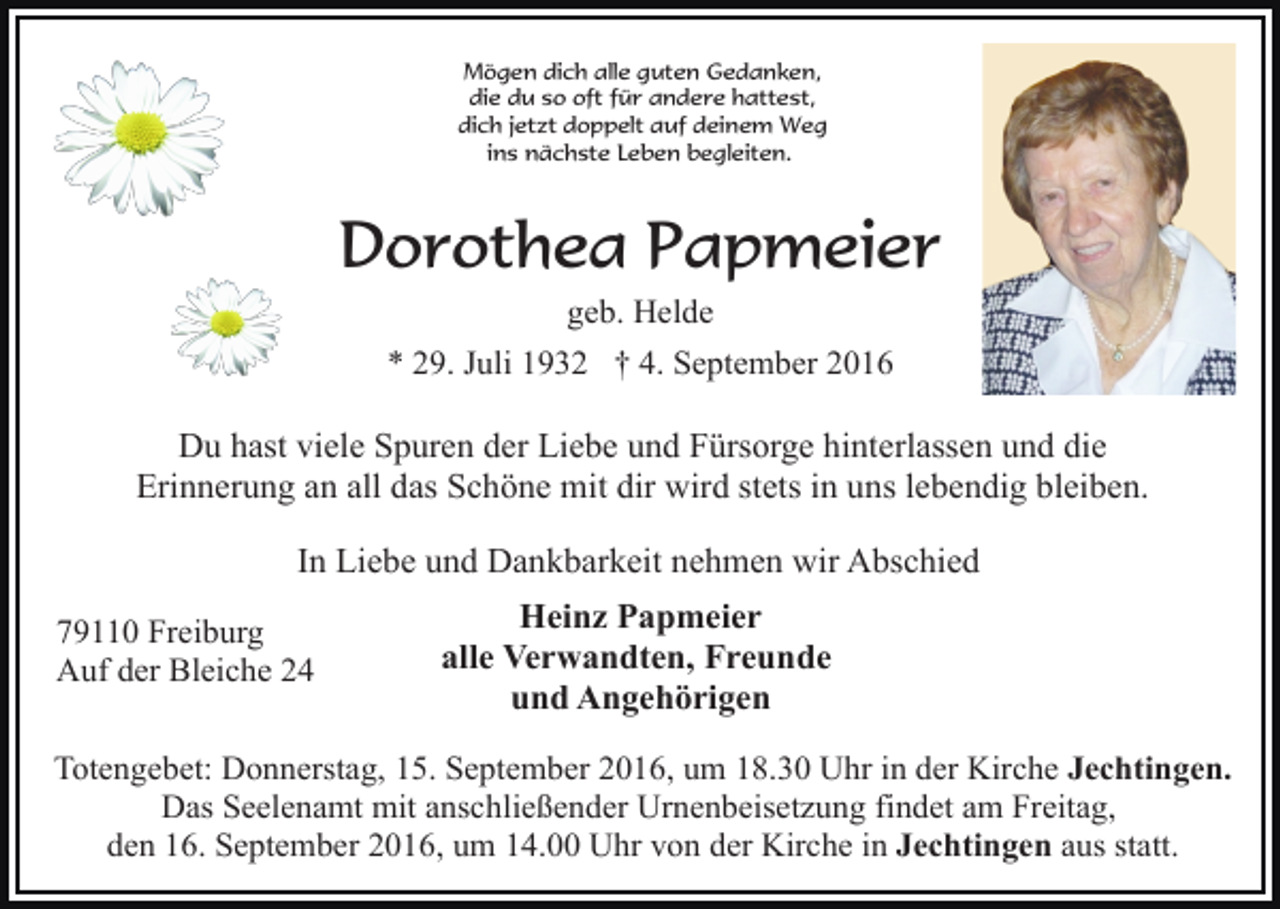 <p>Mögen dich alle guten Gedanken,<br />die du so oft für andere hattest,<br />dich jetzt doppelt auf deinem Weg<br />ins nächste Leben begleiten.</p><p>Dorothea Papmeier<br />geb. Helde<br />* 29. Juli 1932 † 4. September 2016</p><p>Du hast viele Spuren der Liebe und Fürsorge hinterlassen und die<br />Erinnerung an all das Schöne mit dir wird stets in uns lebendig bleiben.<br />In Liebe und Dankbarkeit nehmen wir Abschied<br />79110 Freiburg<br />Auf der Bleiche 24</p><p>Heinz Papmeier<br />alle Verwandten, Freunde<br />und Angehörigen</p><p>Totengebet: Donnerstag, 15. September 2016, um 18.30 Uhr in der Kirche Jechtingen.<br />Das Seelenamt mit anschließender Urnenbeisetzung findet am Freitag,<br />den 16. September 2016, um 14.00 Uhr von der Kirche in Jechtingen aus statt.</p>