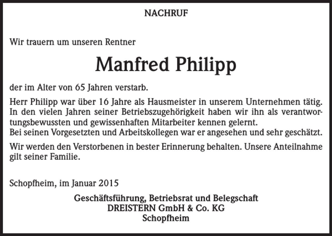 <p>NACHRUF<br />Wir trauern um unseren Rentner</p><p>Manfred Philipp<br />der im Alter von 65 Jahren verstarb.<br />Herr Philipp war über 16 Jahre als Hausmeister in unserem Unternehmen tätig.<br />In den vielen Jahren seiner Betriebszugehörigkeit haben wir ihn als verantwortungsbewussten und gewissenhaften Mitarbeiter kennen gelernt.<br />Bei seinen Vorgesetzten und Arbeitskollegen war er angesehen und sehr geschätzt.<br />Wir werden den Verstorbenen in bester Erinnerung behalten. Unsere Anteilnahme<br />gilt seiner Familie.<br />Schopfheim, im Januar 2015<br />Geschäftsführung, Betriebsrat und Belegschaft<br />DREISTERN GmbH &amp; Co. KG<br />Schopfheim</p>