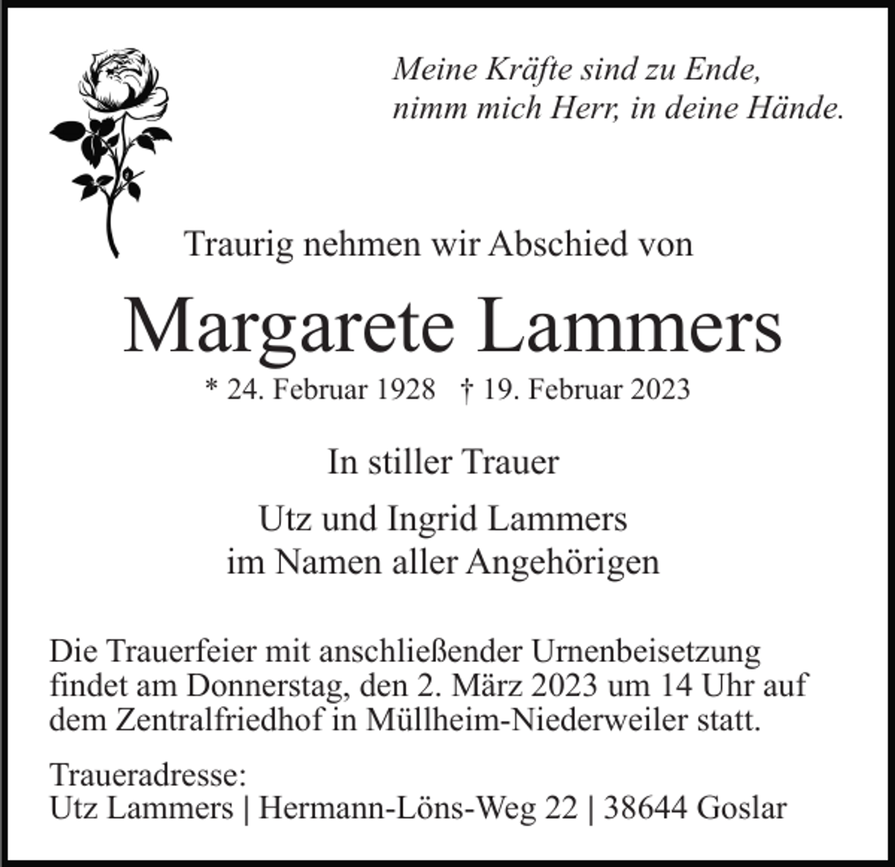 <p>Meine Kräfte sind zu Ende,<br />nimm mich Herr, in deine Hände.</p><p>Traurig nehmen wir Abschied von</p><p>Margarete Lammers<br />* 24. Februar 1928 † 19. Februar 2023</p><p>In stiller Trauer<br />Utz und Ingrid Lammers<br />im Namen aller Angehörigen<br />Die Trauerfeier mit anschließender Urnenbeisetzung<br />findet am Donnerstag, den 2. März 2023 um 14 Uhr auf<br />dem Zentralfriedhof in Müllheim-Niederweiler statt.<br />Traueradresse:<br />Utz Lammers | Hermann-Löns-Weg 22 | 38644 Goslar</p>