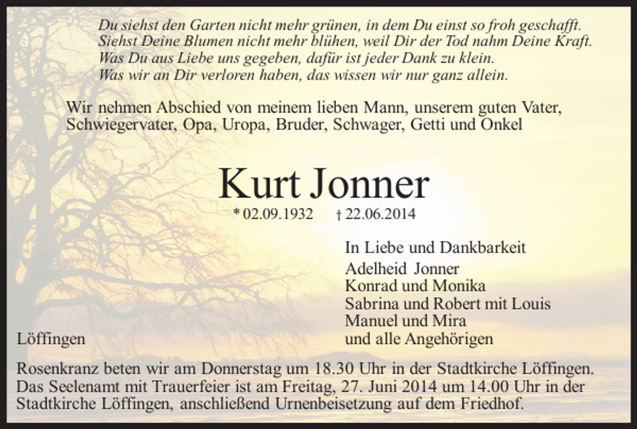 <p>Du siehst den Garten nicht mehr grünen, in dem Du einst so froh geschafft.<br />Siehst Deine Blumen nicht mehr blühen, weil Dir der Tod nahm Deine Kraft.<br />Was Du aus Liebe uns gegeben, dafür ist jeder Dank zu klein.<br />Was wir an Dir verloren haben, das wissen wir nur ganz allein.</p><p>Wir nehmen Abschied von meinem lieben Mann, unserem guten Vater,<br />Schwiegervater, Opa, Uropa, Bruder, Schwager, Getti und Onkel</p><p>Kurt Jonner<br />* 02.09.1932</p><p>Löffingen</p><p>† 22.06.2014</p><p>In Liebe und Dankbarkeit<br />Adelheid Jonner<br />Konrad und Monika<br />Sabrina und Robert mit Louis<br />Manuel und Mira<br />und alle Angehörigen</p><p>Rosenkranz beten wir am Donnerstag um 18.30 Uhr in der Stadtkirche Löffingen.<br />Das Seelenamt mit Trauerfeier ist am Freitag, 27. Juni 2014 um 14.00 Uhr in der<br />Stadtkirche Löffingen, anschließend Urnenbeisetzung auf dem Friedhof.</p>