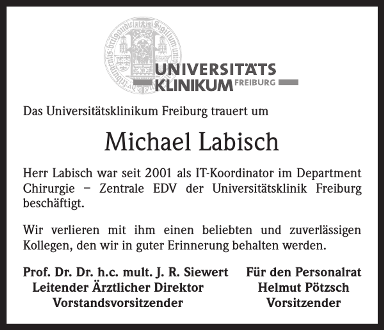 <p>Das Universitätsklinikum Freiburg trauert um</p><p>Michael Labisch<br />Herr Labisch war seit 2001 als IT-Koordinator im Department<br />Chirurgie – Zentrale EDV der Universitätsklinik Freiburg<br />beschäftigt.<br />Wir verlieren mit ihm einen beliebten und zuverlässigen<br />Kollegen, den wir in guter Erinnerung behalten werden.<br />Prof. Dr. Dr. h.c. mult. J. R. Siewert<br />Leitender Ärztlicher Direktor</p><p>Vorstandsvorsitzender</p><p>Für den Personalrat<br />Helmut Pötzsch<br />Vorsitzender</p>