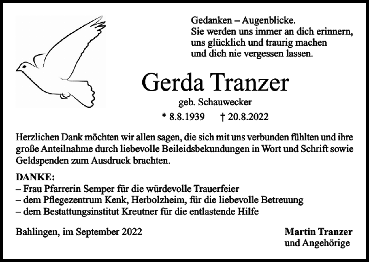 <p>Gedanken – Augenblicke.<br />Sie werden uns immer an dich erinnern,<br />uns glücklich und traurig machen<br />und dich nie vergessen lassen.</p><p>Gerda Tranzer<br />geb. Schauwecker<br />* 8.8.1939<br />† 20.8.2022<br />Herzlichen Dank möchten wir allen sagen, die sich mit uns verbunden fühlten und ihre<br />große Anteilnahme durch liebevolle Beileidsbekundungen in Wort und Schrift sowie<br />Geldspenden zum Ausdruck brachten.<br />DANKE:<br />– Frau Pfarrerin Semper für die würdevolle Trauerfeier<br />– dem Pflegezentrum Kenk, Herbolzheim, für die liebevolle Betreuung<br />– dem Bestattungsinstitut Kreutner für die entlastende Hilfe<br />Bahlingen, im September 2022</p><p>Martin Tranzer<br />und Angehörige</p>