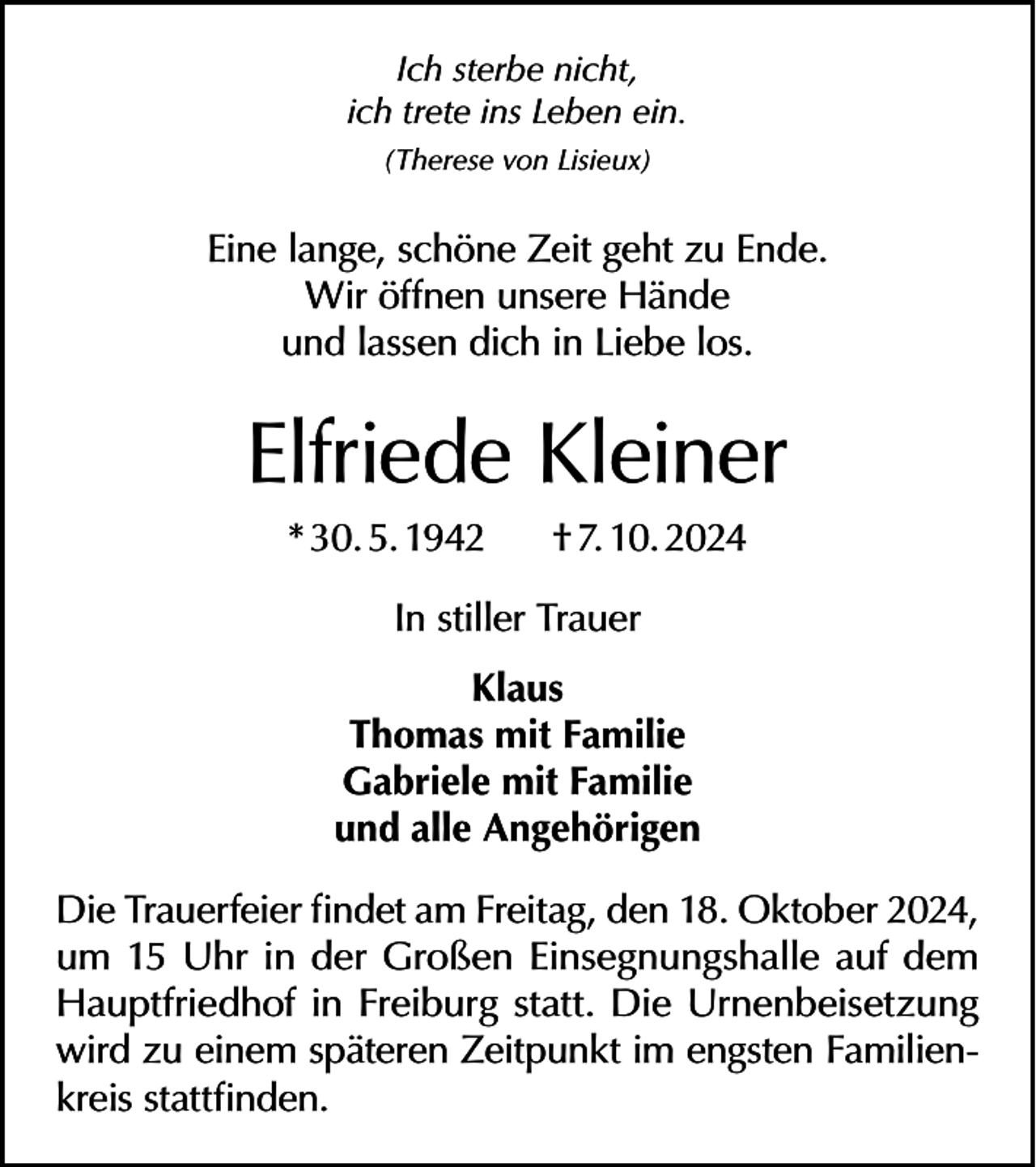 <p>Ich sterbe nicht,<br />ich trete ins Leben ein.<br />(Therese von Lisieux)</p><p>Eine lange, schöne Zeit geht zu Ende.<br />Wir öffnen unsere Hände<br />und lassen dich in Liebe los.</p><p>Elfriede Kleiner<br />* 30. 5. 1942</p><p>† 7. 10. 2024</p><p>In stiller Trauer<br />Klaus<br />Thomas mit Familie<br />Gabriele mit Familie<br />und alle Angehörigen<br />Die Trauerfeier findet am Freitag, den 18. Oktober 2024,<br />um 15 Uhr in der Großen Einsegnungshalle auf dem<br />Hauptfriedhof in Freiburg statt. Die Urnenbeisetzung<br />wird zu einem späteren Zeitpunkt im engsten Familienkreis stattfinden.</p>
