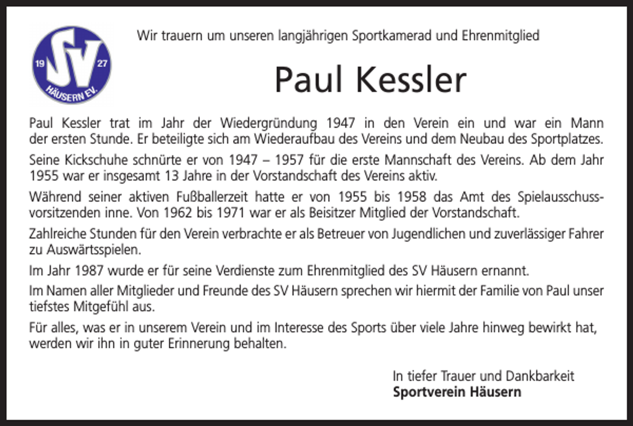 <p>Wir trauern um unseren langjährigen Sportkamerad und Ehren­mitglied</p><p>Paul Kessler<br />Paul Kessler trat im Jahr der Wiedergründung 1947 in den Verein ein und war ein Mann<br />der ersten Stunde. Er beteiligte sich am Wiederaufbau des Vereins und dem Neubau des Sportplatzes.<br />Seine Kickschuhe schnürte er von 1947 – 1957 für die erste Mannschaft des Vereins. Ab dem Jahr<br />1955 war er insgesamt 13 Jahre in der Vorstandschaft des Vereins aktiv.<br />Während seiner aktiven Fußballerzeit hatte er von 1955 bis 1958 das Amt des Spielausschuss­<br />vorsitzenden inne. Von 1962 bis 1971 war er als Beisitzer Mitglied der Vorstandschaft.<br />Zahlreiche Stunden für den Verein verbrachte er als Betreuer von Jugendlichen und zuverlässiger F­ ahrer<br />zu Auswärtsspielen.<br />Im Jahr 1987 wurde er für seine Verdienste zum Ehrenmitglied des SV Häusern ernannt.<br />Im Namen aller Mitglieder und Freunde des SV Häusern sprechen wir hiermit der Familie von Paul unser<br />tiefstes Mitgefühl aus.<br />Für alles, was er in unserem Verein und im Interesse des Sports über viele Jahre hinweg bewirkt hat,<br />werden wir ihn in guter Erinnerung behalten.<br />In tiefer Trauer und Dankbarkeit<br />Sportverein Häusern</p>