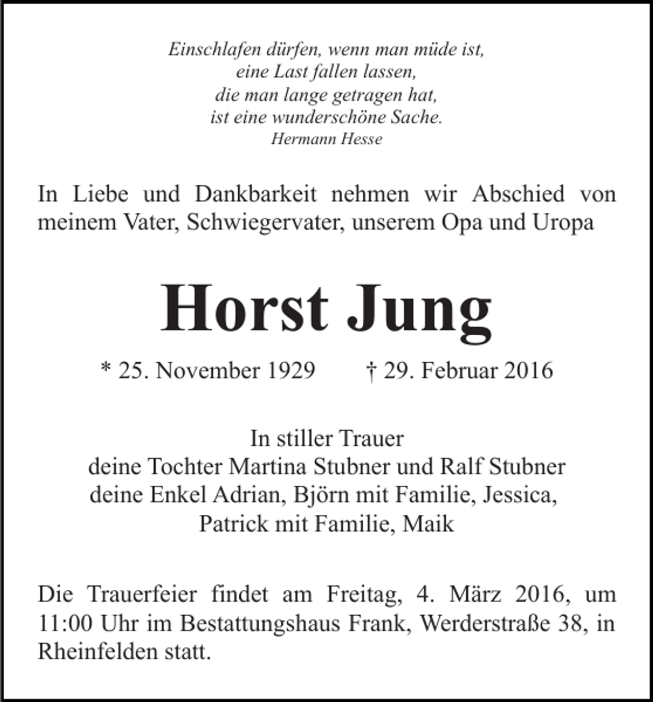 <p>Einschlafen dürfen, wenn man müde ist,<br />eine Last fallen lassen,<br />die man lange getragen hat,<br />ist eine wunderschöne Sache.<br />Hermann Hesse</p><p>In Liebe und Dankbarkeit nehmen wir Abschied von<br />meinem Vater, Schwiegervater, unserem Opa und Uropa</p><p>Horst Jung<br />* 25. November 1929</p><p>† 29. Februar 2016</p><p>In stiller Trauer<br />deine Tochter Martina Stubner und Ralf Stubner<br />deine Enkel Adrian, Björn mit Familie, Jessica,<br />Patrick mit Familie, Maik<br />Die Trauerfeier findet am Freitag, 4. März 2016, um<br />11:00 Uhr im Bestattungshaus Frank, Werderstraße 38, in<br />Rheinfelden statt.</p>