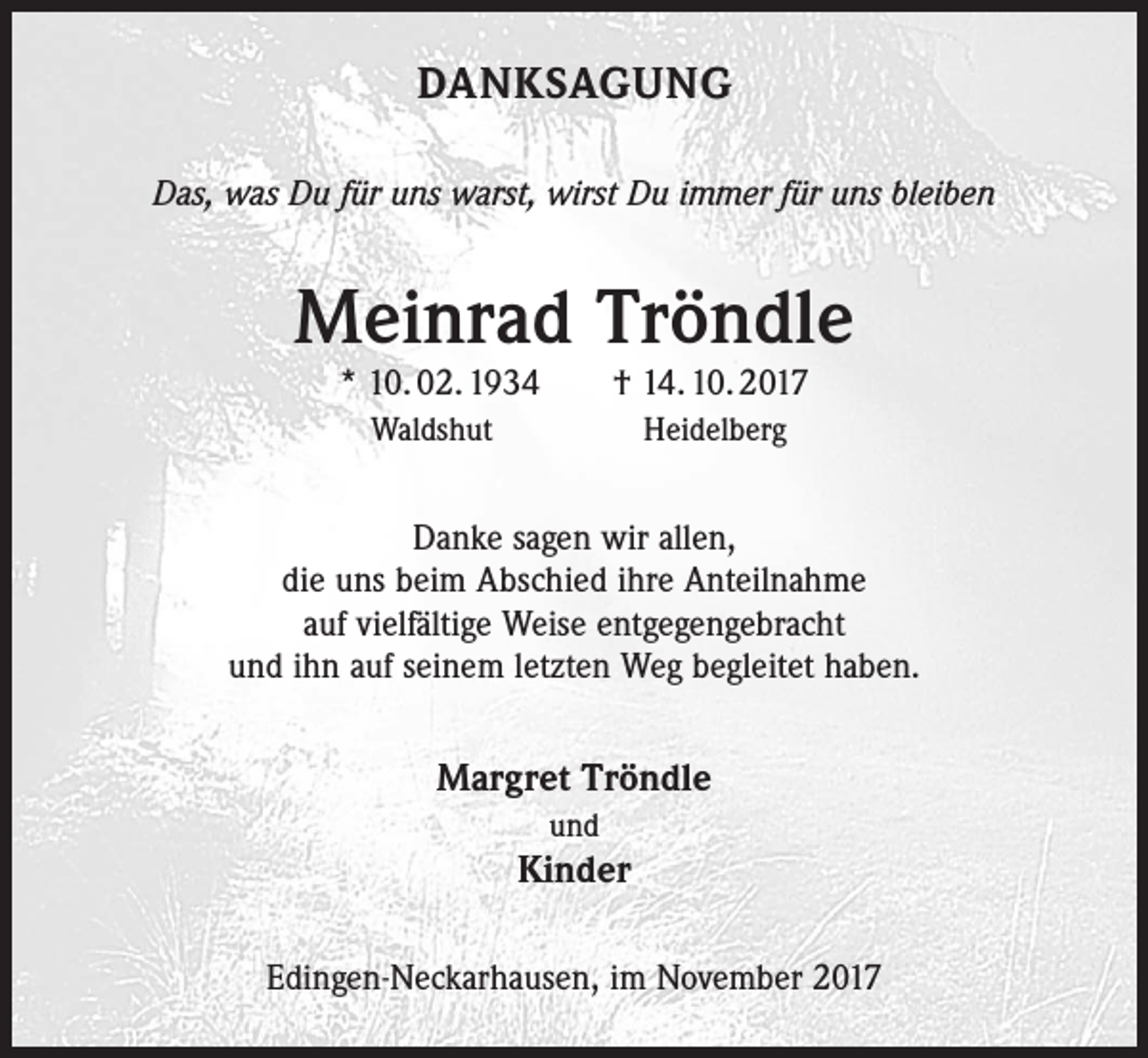 <p>DANKSAGUNG<br />Das, was Du für uns warst, wirst Du immer für uns bleiben</p><p>Meinrad Tröndle<br />* 10. 02. 1934 † 14. 10. 2017</p><p>Waldshut</p><p>Heidelberg</p><p>Danke sagen wir allen,<br />die uns beim Abschied ihre Anteilnahme<br />auf vielfältige Weise entgegengebracht<br />und ihn auf seinem letzten Weg begleitet haben.</p><p>Margret Tröndle<br />und</p><p>Kinder<br />Edingen-Neckarhausen, im November 2017</p>