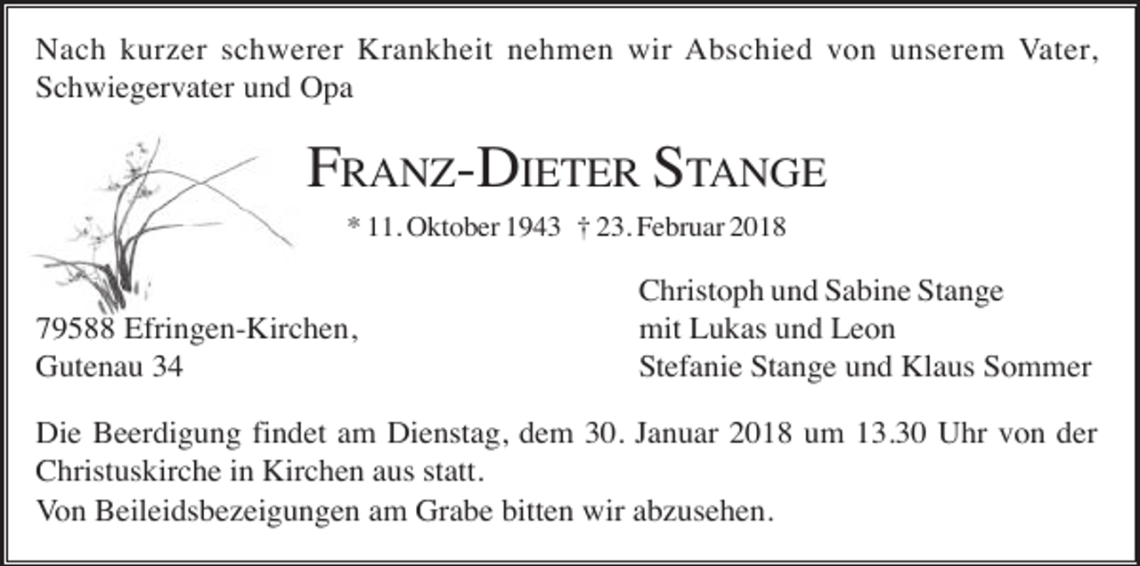 <p>Nach kurzer schwerer Krankheit nehmen wir Abschied von unserem Vater,<br />Schwiegervater und Opa</p><p>FRANZ-DIETER STANGE<br />* 11. Oktober 1943 † 23. Februar 2018</p><p>79588 Efringen-Kirchen,<br />Gutenau 34</p><p>Christoph und Sabine Stange<br />mit Lukas und Leon<br />Stefanie Stange und Klaus Sommer</p><p>Die Beerdigung findet am Dienstag, dem 30. Januar 2018 um 13.30 Uhr von der<br />Christuskirche in Kirchen aus statt.<br />Von Beileidsbezeigungen am Grabe bitten wir abzusehen.</p>