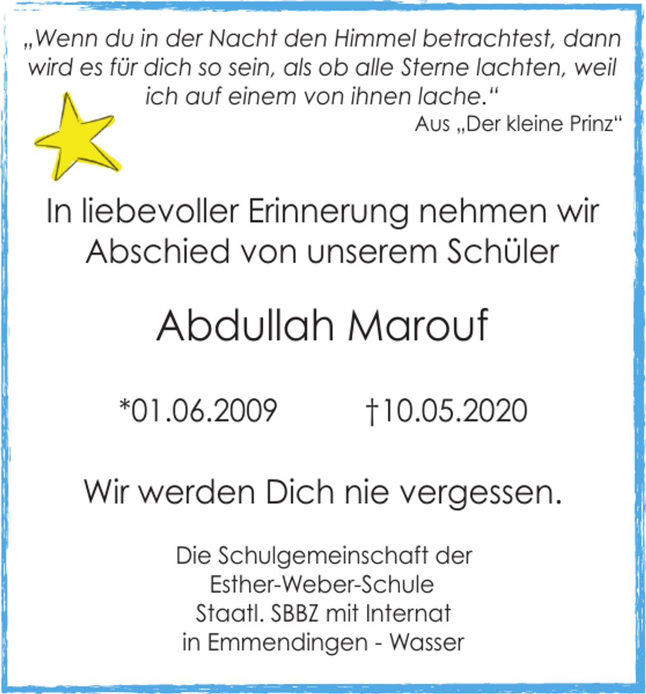 <p>„Wenn du in der Nacht den Himmel betrachtest, dann<br />wird es für dich so sein, als ob alle Sterne lachten, weil<br />ich auf einem von ihnen lache.“<br />Aus „Der kleine Prinz“</p><p>In liebevoller Erinnerung nehmen wir<br />Abschied von unserem Schüler</p><p>Abdullah Marouf<br />*01.06.2009</p><p>†10.05.2020</p><p>Wir werden Dich nie vergessen.<br />Die Schulgemeinschaft der<br />Esther-Weber-Schule<br />Staatl. SBBZ mit Internat<br />in Emmendingen - Wasser</p>