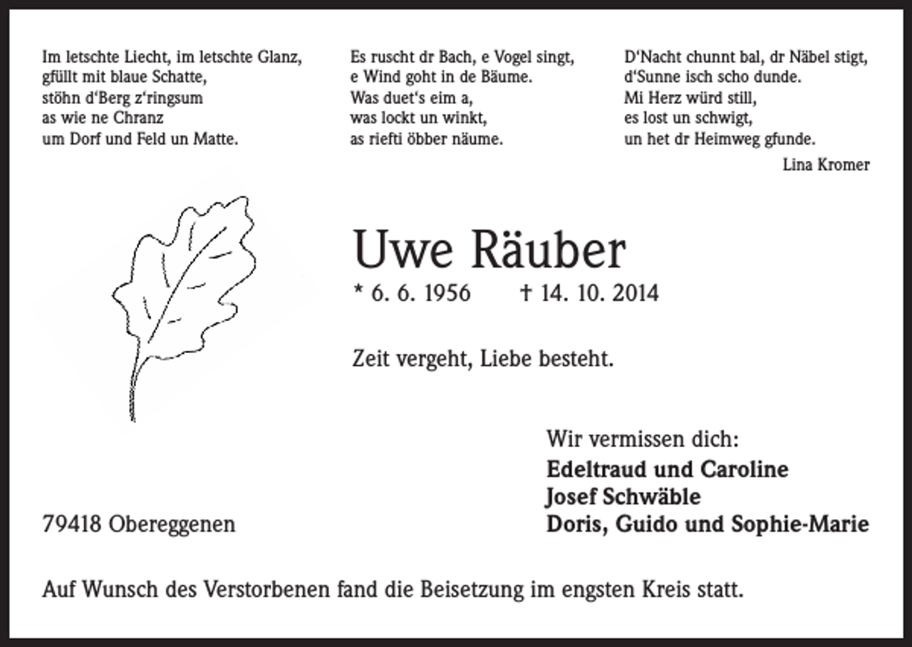 <p>Im letschte Liecht, im letschte Glanz,<br />gfüllt mit blaue Schatte,<br />stöhn d‘Berg z‘ringsum<br />as wie ne Chranz<br />um Dorf und Feld un Matte.</p><p>Es ruscht dr Bach, e Vogel singt,<br />e Wind goht in de Bäume.<br />Was duet‘s eim a,<br />was lockt un winkt,<br />as riefti öbber näume.</p><p>D‘Nacht chunnt bal, dr Näbel stigt,<br />d‘Sunne isch scho dunde.<br />Mi Herz würd still,<br />es lost un schwigt,<br />un het dr Heimweg gfunde.<br />Lina Kromer</p><p>Uwe Räuber</p><p>* 6. 6. 1956 † 14. 10. 2014<br />Zeit vergeht, Liebe besteht.</p><p>79418 Obereggenen</p><p>Wir vermissen dich:<br />Edeltraud und Caroline<br />Josef Schwäble<br />Doris, Guido und Sophie-Marie</p><p>Auf Wunsch des Verstorbenen fand die Beisetzung im engsten Kreis statt.</p>