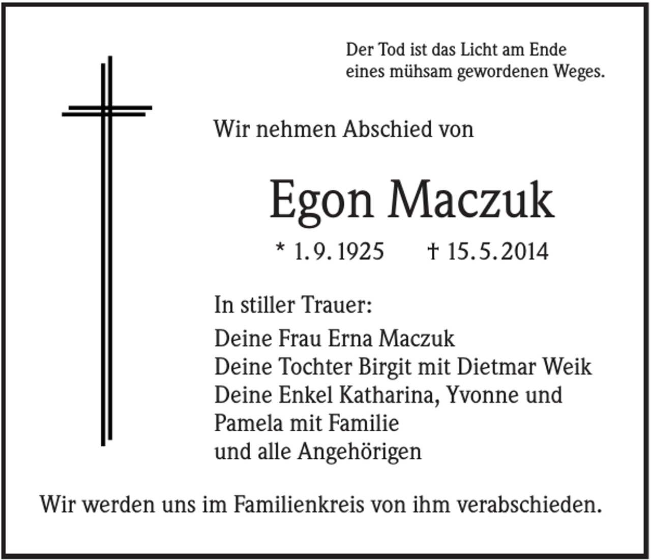 <p>Der Tod ist das Licht am Ende<br />eines mühsam gewordenen Weges.</p><p>Wir nehmen Abschied von</p><p>Egon Maczuk<br />* 1. 9. 1925</p><p>† 15. 5. 2014</p><p>In stiller Trauer:<br />Deine Frau Erna Maczuk<br />Deine Tochter Birgit mit Dietmar Weik<br />Deine Enkel Katharina, Yvonne und<br />Pamela mit Familie<br />und alle Angehörigen<br />Wir werden uns im Familienkreis von ihm verabschieden.</p>