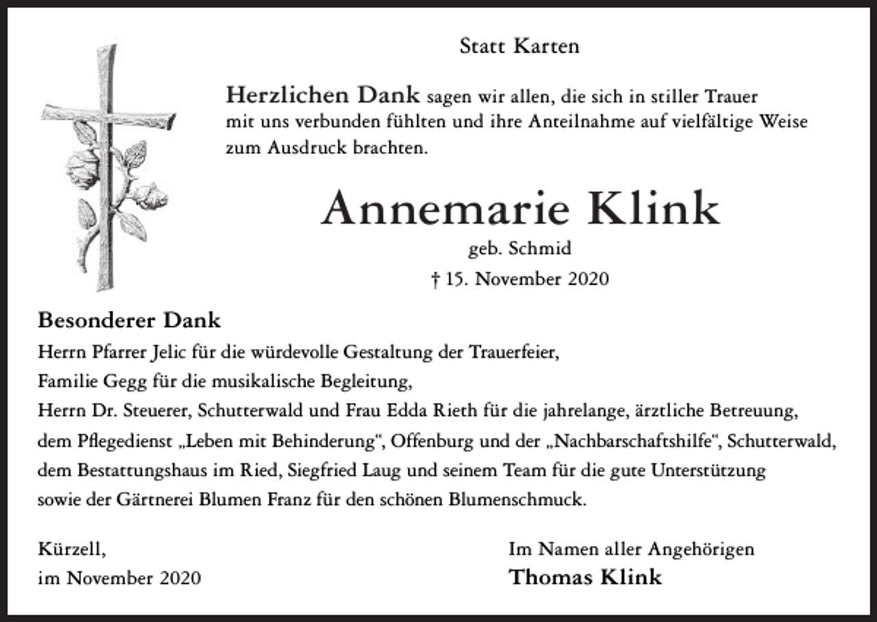 <p>Statt Karten</p><p>Herzlichen Dank sagen wir allen, die sich in stiller Trauer<br />mit uns verbunden fühlten und ihre Anteilnahme auf vielfältige Weise<br />zum Ausdruck brachten.</p><p>Annemarie Klink<br />geb. Schmid<br />† 15. November 2020</p><p>Besonderer Dank<br />Herrn Pfarrer Jelic für die würdevolle Gestaltung der Trauerfeier,<br />Familie Gegg für die musikalische Begleitung,<br />Herrn Dr. Steuerer, Schutterwald und Frau Edda Rieth für die jahrelange, ärztliche Betreuung,<br />dem Pflegedienst „Leben mit Behinderung“, Offenburg und der „Nachbarschaftshilfe“, Schutterwald,<br />dem Bestattungshaus im Ried, Siegfried Laug und seinem Team für die gute Unterstützung<br />sowie der Gärtnerei Blumen Franz für den schönen Blumenschmuck.<br />Kürzell,<br />im November 2020</p><p>Im Namen aller Angehörigen</p><p>Thomas Klink</p>