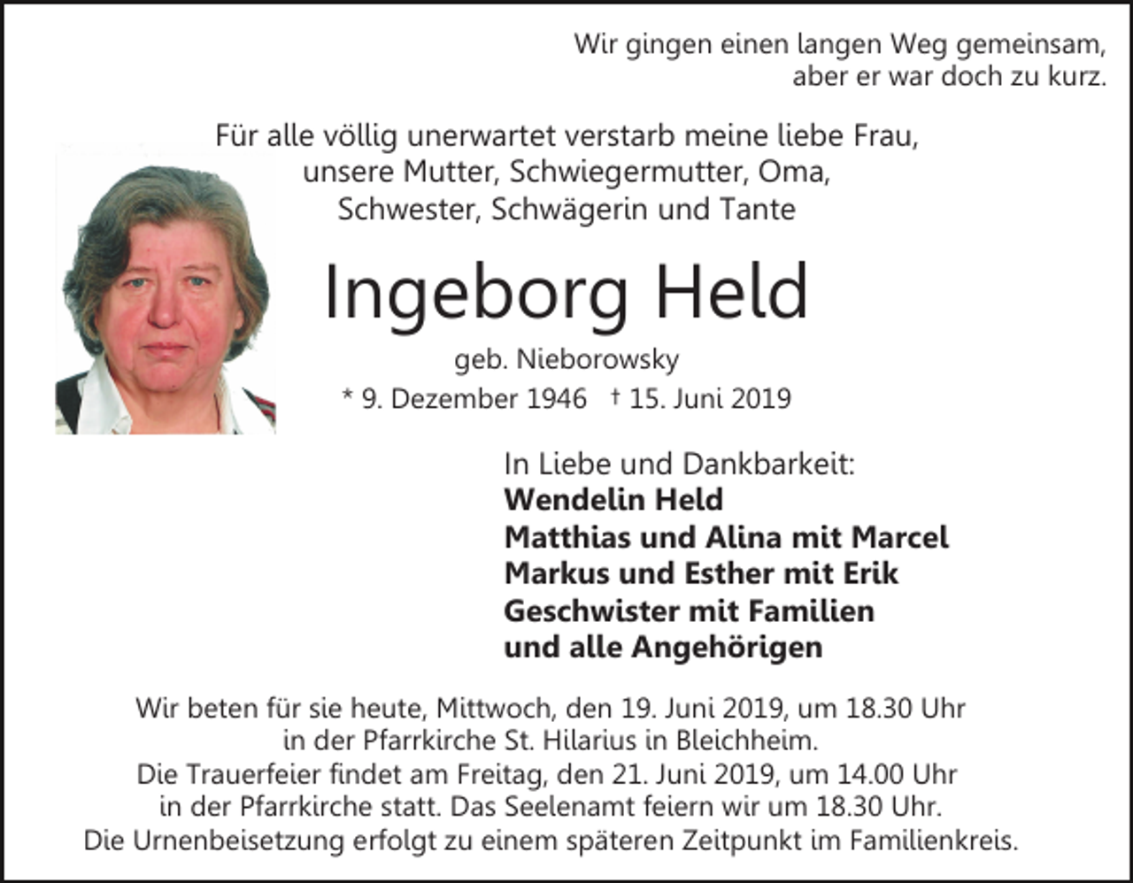 <p>Wir gingen einen langen Weg gemeinsam,<br />aber er war doch zu kurz.</p><p>Für alle völlig unerwartet verstarb meine liebe Frau,<br />unsere Mutter, Schwiegermutter, Oma,<br />Schwester, Schwägerin und Tante</p><p>Ingeborg Held<br />geb. Nieborowsky<br />* 9. Dezember 1946 † 15. Juni 2019</p><p>In Liebe und Dankbarkeit:<br />Wendelin Held<br />Matthias und Alina mit Marcel<br />Markus und Esther mit Erik<br />Geschwister mit Familien<br />und alle Angehörigen<br />Wir beten für sie heute, Mittwoch, den 19. Juni 2019, um 18.30 Uhr<br />in der Pfarrkirche St. Hilarius in Bleichheim.<br />Die Trauerfeier findet am Freitag, den 21. Juni 2019, um 14.00 Uhr<br />in der Pfarrkirche statt. Das Seelenamt feiern wir um 18.30 Uhr.<br />Die Urnenbeisetzung erfolgt zu einem späteren Zeitpunkt im Familienkreis.</p>
